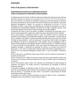 EDUCAÇÃO

Entre 27 de janeiro e 10 de fevereiro

AGRUPAMENTO DE ESCOLAS DE CABECEIRAS DE BASTO
EVOCA O HOLOCAUSTO E ARISTIDES DE SOUSA MENDES

O Subdepartamento de História da EB/S de Cabeceiras de Basto (do Departamento de Ciências
Humanas e Sociais), em parceria com as turmas 7.ºA, 7.º B, 7.º E, 7.º F, 9.º A, 9.º D, 9.º F e
PIEC, vai promover um conjunto de atividades evocativas do Dia Internacional em Memória
das Vítimas do Holocausto (27 de janeiro) e do cônsul Aristides de Sousa Mendes. Este ilustre
diplomata desobedeceu a Salazar, em concreto ao cumprimento da Circular n.º 14, de
Novembro de 1939, a qual vedava a possibilidade de concessão de passaportes ou vistos a
"estrangeiros de nacionalidade indefinida, contestada ou em litígio", apátridas e judeus, "quer
tenham sido expulsos do seu país de origem ou do país de onde são cidadãos".
O programa tem início no dia 27 de janeiro, às 08:00h, no Hall/Foyer da escola-sede, com a
abertura de exposição sobre o diplomata, cedida pela Câmara Municipal de Vieira do Minho.
No dia 30 de janeiro, na Biblioteca Escolar, a partir das 14:30h, ocorrerá a abertura da
exposição sobre Aristides de Sousa Mendes (a biografia, a ação humanitária, a reconstrução da
Casa, a campanha “Dê Sangue” e bandas desenhadas pintadas pelos alunos com base na obra
“Aristides de Sousa Mendes – Herói do Holocausto”, de José Ruy). Pelas 15:00h, nos blogues
das Bibliotecas Escolares do Agrupamento, serão editados recursos pedagógicos sobre o
Museu Virtual Aristides de Sousa Mendes (títulos "Corredor da Guerra" e "Corredor da Fuga")
e a Casa de Aristides de Sousa Mendes, assim como textos de reflexão sobre uma visita a
Budapeste (Hungria), o significado da plantação de oliveiras em memória das vítimas do
Holocausto e uma visita ao United States Holocaust Memorial Museum (Washington, DC –
EUA). Por fim, será oferecida bibliografia temática sobre o “Justo de Bordéus” à Biblioteca
Escolar.
No dia 31 de janeiro, na Biblioteca Escolar, pelas 14:45h, ocorrerá a abertura da exposição “O
Cantinho de Anne Frank”.
No dia 1 de fevereiro, às 13:00h, em diversos espaços da Escola, serão afixados cartazes com
nomes de seres humanos salvos pelo diplomata em Junho de 1940 e frases humanitárias da
sua autoria.
No dia 3 de fevereiro, pelas 13:25h, será realizada uma distribuição de documentação da
campanha “Dê Sangue”. Às 14:30h, ocorrerá o encerramento das atividades na EB/S de
Cabeceiras de Basto.
A evocação prosseguirá na Biblioteca Escolar da EB do Arco de Baúlhe, entre 6 e 10 de
fevereiro, com exposições sobre Aristides de Sousa Mendes, cedida pela Câmara Municipal de
Vieira do Minho, e “O Cantinho de Anne Frank”, mas também a apresentação de bandas
desenhadas pintadas pelos alunos.
A evocação tem o apoio da Câmara Municipal de Vieira do Minho, tendo a colaboração e
divulgação de diversas entidades e imprensa local e regional.
 