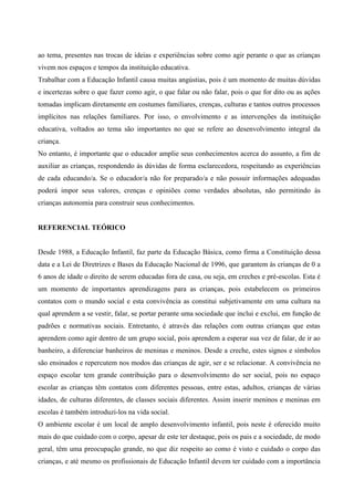 ao tema, presentes nas trocas de ideias e experiências sobre como agir perante o que as crianças
vivem nos espaços e tempos da instituição educativa.
Trabalhar com a Educação Infantil causa muitas angústias, pois é um momento de muitas dúvidas
e incertezas sobre o que fazer como agir, o que falar ou não falar, pois o que for dito ou as ações
tomadas implicam diretamente em costumes familiares, crenças, culturas e tantos outros processos
implícitos nas relações familiares. Por isso, o envolvimento e as intervenções da instituição
educativa, voltados ao tema são importantes no que se refere ao desenvolvimento integral da
criança.
No entanto, é importante que o educador amplie seus conhecimentos acerca do assunto, a fim de
auxiliar as crianças, respondendo às dúvidas de forma esclarecedora, respeitando as experiências
de cada educando/a. Se o educador/a não for preparado/a e não possuir informações adequadas
poderá impor seus valores, crenças e opiniões como verdades absolutas, não permitindo às
crianças autonomia para construir seus conhecimentos.
REFERENCIAL TEÓRICO
Desde 1988, a Educação Infantil, faz parte da Educação Básica, como firma a Constituição dessa
data e a Lei de Diretrizes e Bases da Educação Nacional de 1996, que garantem às crianças de 0 a
6 anos de idade o direito de serem educadas fora de casa, ou seja, em creches e pré-escolas. Esta é
um momento de importantes aprendizagens para as crianças, pois estabelecem os primeiros
contatos com o mundo social e esta convivência as constitui subjetivamente em uma cultura na
qual aprendem a se vestir, falar, se portar perante uma sociedade que inclui e exclui, em função de
padrões e normativas sociais. Entretanto, é através das relações com outras crianças que estas
aprendem como agir dentro de um grupo social, pois aprendem a esperar sua vez de falar, de ir ao
banheiro, a diferenciar banheiros de meninas e meninos. Desde a creche, estes signos e símbolos
são ensinados e repercutem nos modos das crianças de agir, ser e se relacionar. A convivência no
espaço escolar tem grande contribuição para o desenvolvimento do ser social, pois no espaço
escolar as crianças têm contatos com diferentes pessoas, entre estas, adultos, crianças de várias
idades, de culturas diferentes, de classes sociais diferentes. Assim inserir meninos e meninas em
escolas é também introduzi-los na vida social.
O ambiente escolar é um local de amplo desenvolvimento infantil, pois neste é oferecido muito
mais do que cuidado com o corpo, apesar de este ter destaque, pois os pais e a sociedade, de modo
geral, têm uma preocupação grande, no que diz respeito ao como é visto e cuidado o corpo das
crianças, e até mesmo os profissionais de Educação Infantil devem ter cuidado com a importância
 