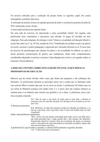 Os recursos utilizados para a realização do projeto foram os seguintes: papel A4; caneta
esferográfica; notebook; data show.
A realização do projeto ocorreu na segunda quinzena de junho e na primeira quinzena de julho de
2015, totalizando, assim, 30 dias.
A intervenção aconteceu da seguinte forma:
Em uma roda de conversa, foi apresentado o tema sexualidade infantil. Em seguida, cada
profissional teceu comentários e apresentou suas dúvidas. O grupo foi dividido em dois
subgrupos. Para cada subgrupo, foi entregue o texto “Gênero e sexualidade na Educação Infantil: a
escola fala sobre isso?” (p. 45-54), retirado do livro “Trabalhando diversidade sexual e de gênero
na escola: currículo e prática pedagógica, organizado por Alexandre Bortolini et al. O texto trata
do processo de aprendizagem das relações de gênero e da sexualidade na infância, no qual se
fazem presentes normatizações de gênero, que estabelecem, desde cedo, comportamentos
considerados adequados a meninos e meninas. Cada subgrupo leu o texto e, em seguida, ambos se
reuniram a fim de debatê-lo.
A RODA DE CONVERSA SOBRE SEXUALIDADE INFANTIL: O QUE DIZEM AS
PROFISSIONAIS DE EDUCAÇÃO
Observei que há muitas dúvidas sobre como agir diante das perguntas e das cobranças dos
familiares. As profissionais disseram se preocupar muito com a reação que os familiares terão
caso seu/sua filho/a comente algo que viu ou ouviu na escola. A professoras SZ relatou que, na
sua turma de Maternal (crianças com idades entre 2 e 3 anos), uma das crianças chamava as
meninas para ir ao banheiro para mostrar sua genitália e ver a delas. A professora, nesse caso,
ficou em pânico dizendo:
S.Z.: Não sei mais o que fazer, já contei para os pais dele, a diretora já
conversou com ele, mas não tem jeito. Ele não para com esta mania ou sei lá o
que é isto.
A Diretora acrescentou:
R.R. (Diretora): As mães das meninas já estão me cobrando providências, e eu
não sei o que fazer, nem o que falar a elas. O caso está ficando cada vez mais
complicado.
Então, outra professora argumentou:
M.O.: Talvez isto seja apenas curiosidade deste aluno, talvez seja filho único,
não tinha percebido que o órgão genital dele e das meninas são diferentes.
Experimente chamá-lo e mostrar, dizer que as meninas são assim e os meninos
assim, e estas partes do corpo não podem ser mostradas em público. Quem sabe
uma conversa franca resolveria.
A professora S.Z, que levantou a questão, e a diretora R.R aceitaram a sugestão, dizendo:
S.Z. : Vamos fazer mais esta tentativa.
 