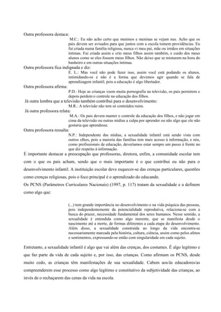 Outra professora destaca:
M.C.: Eu não acho certo que meninos e meninas se vejam nus. Acho que os
pais devem ser avisados para que juntos com a escola tomem providências. Eu
fui criada numa família religiosa, nunca vi meu pai, mãe ou irmãos em situações
íntimas. Fui criada assim e crio meus filhos assim também, e cuido dos meus
alunos como se eles fossem meus filhos. Não deixo que se misturem na hora do
banheiro e em outras situações íntimas.
Outra professora fica indignada e diz:
E. L.: Mas você não pode fazer isso, assim você está podando os alunos,
intimidando-os e não é a forma que devemos agir quando se fala de
aprendizagem infantil, pois a educação é algo libertador.
Outra professora afirma:
P.D.: Hoje as crianças veem muita pornografia na televisão, os pais permitem e
depois perdem o controle na educação dos filhos.
Já outra lembra que a televisão também contribui para o desenvolvimento:
M.R.: A televisão não tem só conteúdos ruins.
Já outra professora relata:
M.A.: Os pais devem manter o controle da educação dos filhos, e não jogar em
cima da televisão ou outras mídias a culpa por aprender ou não algo que ele não
gostaria que aprendesse.
Outra professora ressalta:
N.P.: Independente das mídias, a sexualidade infantil está sendo vista com
outros olhos, pois a maioria das famílias tem mais acesso à informação, e nós,
como profissionais de educação, deveríamos estar sempre um passo à frente no
que diz respeito à informação.
É importante destacar a preocupação que professoras, diretora, enfim, a comunidade escolar tem
com o que os pais acham, sendo que o mais importante é o que contribui ou não para o
desenvolvimento infantil. A instituição escolar deve esquecer-se das crenças particulares, questões
como crenças religiosas, pois o foco principal é o aprendizado do educando.
Os PCNS (Parâmetros Curriculares Nacionais) (1997, p. 117) tratam da sexualidade e a definem
como algo que:
(...) tem grande importância no desenvolvimento e na vida psíquica das pessoas,
pois independentemente da potencialidade reprodutiva, relaciona-se com a
busca do prazer, necessidade fundamental dos seres humanos. Nesse sentido, a
sexualidade é entendida como algo inerente, que se manifesta desde o
nascimento até a morte, de formas diferentes a cada etapa do desenvolvimento.
Além disso, a sexualidade construída ao longo da vida encontra-se
necessariamente marcada pela história, cultura, ciência, assim como pelos afetos
e sentimentos, expressando-se então com singularidade em cada sujeito.
Entretanto, a sexualidade infantil é algo que vai além das crenças, dos costumes. É algo legítimo e
que faz parte da vida de cada sujeito e, por isso, das crianças. Como afirmam os PCNS, desde
muito cedo, as crianças têm manifestações de sua sexualidade. Cabem aos/às educadores/as
compreenderem esse processo como algo legítimo e constitutivo da subjetividade das crianças, ao
invés de o rechaçarem das cenas da vida na escola.
 