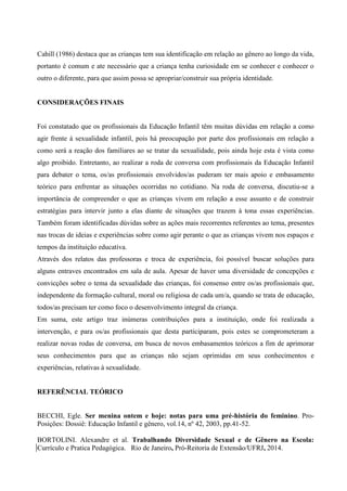Cahill (1986) destaca que as crianças tem sua identificação em relação ao gênero ao longo da vida,
portanto é comum e ate necessário que a criança tenha curiosidade em se conhecer e conhecer o
outro o diferente, para que assim possa se apropriar/construir sua própria identidade.
CONSIDERAÇÕES FINAIS
Foi constatado que os profissionais da Educação Infantil têm muitas dúvidas em relação a como
agir frente à sexualidade infantil, pois há preocupação por parte dos profissionais em relação a
como será a reação dos familiares ao se tratar da sexualidade, pois ainda hoje esta é vista como
algo proibido. Entretanto, ao realizar a roda de conversa com profissionais da Educação Infantil
para debater o tema, os/as profissionais envolvidos/as puderam ter mais apoio e embasamento
teórico para enfrentar as situações ocorridas no cotidiano. Na roda de conversa, discutiu-se a
importância de compreender o que as crianças vivem em relação a esse assunto e de construir
estratégias para intervir junto a elas diante de situações que trazem à tona essas experiências.
Também foram identificadas dúvidas sobre as ações mais recorrentes referentes ao tema, presentes
nas trocas de ideias e experiências sobre como agir perante o que as crianças vivem nos espaços e
tempos da instituição educativa.
Através dos relatos das professoras e troca de experiência, foi possível buscar soluções para
alguns entraves encontrados em sala de aula. Apesar de haver uma diversidade de concepções e
convicções sobre o tema da sexualidade das crianças, foi consenso entre os/as profissionais que,
independente da formação cultural, moral ou religiosa de cada um/a, quando se trata de educação,
todos/as precisam ter como foco o desenvolvimento integral da criança.
Em suma, este artigo traz inúmeras contribuições para a instituição, onde foi realizada a
intervenção, e para os/as profissionais que desta participaram, pois estes se comprometeram a
realizar novas rodas de conversa, em busca de novos embasamentos teóricos a fim de aprimorar
seus conhecimentos para que as crianças não sejam oprimidas em seus conhecimentos e
experiências, relativas à sexualidade.
REFERÊNCIAL TEÓRICO
BECCHI, Egle. Ser menina ontem e hoje: notas para uma pré-história do feminino. Pro-
Posições: Dossiê: Educação Infantil e gênero, vol.14, nº 42, 2003, pp.41-52.
BORTOLINI. Alexandre et al. Trabalhando Diversidade Sexual e de Gênero na Escola:
Currículo e Pratica Pedagógica. Rio de Janeiro, Pró-Reitoria de Extensão/UFRJ, 2014.
 