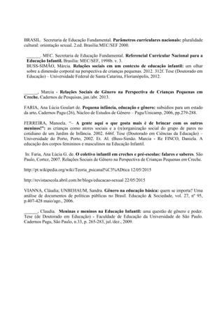 BRASIL. Secretaria de Educação Fundamental. Parâmetros curriculares nacionais: pluralidade
cultural: orientação sexual. 2.ed. Brasília:MEC/SEF 2000.
______. MEC. Secretaria de Educação Fundamental. Referencial Curricular Nacional para a
Educação Infantil. Brasília: MEC/SEF, 1998b. v. 3.
BUSS-SIMÃO, Márcia. Relações sociais em um contexto de educação infantil: um olhar
sobre a dimensão corporal na perspectiva de crianças pequenas. 2012. 312f. Tese (Doutorado em
Educação) – Universidade Federal de Santa Catarina, Florianópolis, 2012.
______, Marcia - Relações Sociais de Gênero na Perspectiva de Crianças Pequenas em
Creche. Cadernos de Pesquisas, jan./abr. 2013.
FARIA, Ana Lúcia Goulart de. Pequena infância, educação e gênero: subsídios para um estado
da arte. Cadernos Pagu (26), Núcleo de Estudos de Gênero – Pagu/Unicamp, 2006, pp.279-288.
FERREIRA, Manoela. “– A gente aqui o que gosta mais é de brincar com os outros
meninos!”: as crianças como atores sociais e a (re)organização social do grupo de pares no
cotidiano de um Jardim de Infância. 2002. 646f. Tese (Doutorado em Ciências da Educação) –
Universidade do Porto, Porto, 2002. Et. Al. (Buss-Simão. Marcia - Re FINCO, Daniela. A
educação dos corpos femininos e masculinos na Educação Infantil.
In: Faria, Ana Lúcia G. de. O coletivo infantil em creches e pré-escolas: falares e saberes. São
Paulo, Cortez, 2007. Relações Sociais de Gênero na Perspectiva de Crianças Pequenas em Creche.
http://pt.wikipedia.org/wiki/Teoria_psicanal%C3%ADtica 12/05/2015
http://revistaescola.abril.com.br/blogs/educacao-sexual 22/05/2015
VIANNA, Cláudia; UNBEHAUM, Sandra. Gênero na educação básica: quem se importa? Uma
análise de documentos de políticas públicas no Brasil. Educação & Sociedade, vol. 27, nº 95,
p.407-428 maio/ago., 2006.
______, Claudia. Meninas e meninos na Educação Infantil: uma questão de gênero e poder.
Tese (de Doutorado em Educação) - Faculdade de Educação da Universidade de São Paulo.
Cadernos Pagu, São Paulo, n.33, p. 265-283, jul./dez., 2009.
 