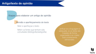 Artigo/texto de opinião
corrigir erros de
pontuação, acentuação,
ortografia e construção
frásica;
Etapas para elaborar um artigo de opinião
verificar se a linguagem é
adequada, se as ideias são
tratadas de forma
organizada e se o texto
está corretamente
estruturado.
Revisão e aperfeiçoamento do texto
Reler e aperfeiçoar o texto:
Referir as fontes que tenham sido
consultadas (bibliografia/webgrafia).
 