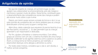 Artigo/texto de opinião
No que diz respeito às crianças, em primeiro lugar, os cães
ajudam-nas a desenvolver-se emocionalmente, pois são meigos e
carinhosos e gostam muito de afetos. Desta forma, contribuem para
o desenvolvimento das competências sociais das crianças e podem
até ensinar muito sobre o que é amar.
Depois, por terem quase sempre vontade de brincar e de ir à rua,
estes animais de companhia são um ótimo pretexto para as crianças
diversificarem a forma como ocupam o tempo livre.
Além disso, dada a atenção que requerem (é preciso levá-los à rua,
dar-lhes banho, escová-los…), os cães permitem que as crianças
aprendam a ser responsáveis e dedicadas.
Por fim, ajudam a fortalecer o sistema imunitário. Com efeito,
graças ao convívio com um cão, o sistema imunitário de uma criança
aprende a defender-se de agentes externos como a poeira e os pelos.
Assim, a criança torna-se menos propensa, por exemplo, a
desenvolver doenças como alergias a alimentos ou asma.
Por todos estes motivos, considero que o cão é, sem dúvida, o
melhor animal companhia.
Desenvolvimento:
exposição dos
argumentos, com
exemplos
Conclusão:
reforço da perspetiva
defendida
 