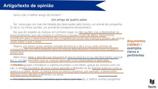 Artigo/texto de opinião
Será o cão o melhor amigo do homem?
Um amigo de quatro patas
No nosso país, em mais de metade dos lares existe, pelo menos, um animal de companhia.
O cão é, na minha opinião, um animal de companhia extraordinário.
No que diz respeito às crianças, em primeiro lugar, os cães ajudam-nas a desenvolver-se
emocionalmente, pois são meigos e carinhosos e gostam muito de afetos. Desta forma,
contribuem para o desenvolvimento das competências sociais das crianças e podem até ensinar
muito sobre o que é amar.
Depois, por terem quase sempre vontade de brincar e de ir à rua, estes animais de
companhia são um ótimo pretexto para as crianças diversificarem a forma como ocupam o
tempo livre.
Além disso, dada a atenção que requerem (é preciso levá-los à rua, dar-lhes banho, escová-
los…), os cães permitem que as crianças aprendam a ser responsáveis e dedicadas.
Por fim, ajudam a fortalecer o sistema imunitário. Com efeito, graças ao convívio com um
cão, o sistema imunitário de uma criança aprende a defender-se de agentes externos como a
poeira e os pelos. Assim, a criança torna-se menos propensa, por exemplo, a desenvolver
doenças como alergias a alimentos ou asma.
Por todos estes motivos, considero que o cão é, sem dúvida, o melhor animal companhia.
Argumentos
(razões) e
exemplos
claros e
pertinentes
 