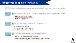 Artigo/texto de opinião - Atividades
Seleciona a opção que completa corretamente cada afirmação sobre o texto de opinião.
1.
Solução
Solução
Solução
O autor apresenta o seu ponto de vista sobre um tema ou um acontecimento
Para fundamentar a sua posição, o autor recorre
A estrutura do texto de opinião é composta por
a
b
c
fazendo juízos de valor.
de forma objetiva.
à narração de factos.
a argumentos e exemplos.
opinião, argumentos e exemplos.
título, introdução, desenvolvimento e conclusão.
 