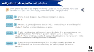 Artigo/texto de opinião - Atividades
Ouve o texto de opinião do empresário Álvaro Covões [TSF, 11.07.2019]. Depois, indica se é
verdadeira ou falsa cada uma das seguintes afirmações. Corrige as falsas.
2.
Solução
Solução
Solução
Solução
Solução: V
Solução: F - Esta frase constitui o título do texto de opinião.
Solução: F - O autor considera que a política de reciclagem do plástico deve ser mais rigorosa com o plástico
utilizado diariamente do que com o plástico usado na restauração.
Solução: V
O tema do texto de opinião é a política de reciclagem do plástico.
A frase «O teu plástico polui mais do que o meu.» constitui o slogan do texto de opinião.
O autor considera que a política de reciclagem do plástico deve ser menos rigorosa com
o plástico utilizado diariamente do que com o plástico usado na restauração.
O autor apresenta como argumento o facto de o plástico usado na restauração
(de utilização única) ser menos poluente do que o plástico usado diariamente.
a
b
c
d
 