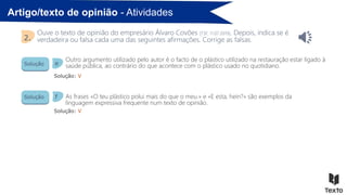Artigo/texto de opinião - Atividades
Ouve o texto de opinião do empresário Álvaro Covões [TSF, 11.07.2019]. Depois, indica se é
verdadeira ou falsa cada uma das seguintes afirmações. Corrige as falsas.
2.
Solução
Solução
Solução: V
Solução: V
Outro argumento utilizado pelo autor é o facto de o plástico utilizado na restauração estar ligado à
saúde pública, ao contrário do que acontece com o plástico usado no quotidiano.
As frases «O teu plástico polui mais do que o meu.» e «E esta, hein?» são exemplos da
linguagem expressiva frequente num texto de opinião.
e
f
 