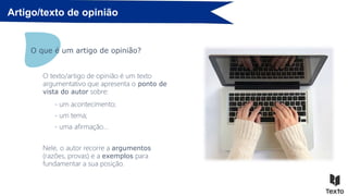 Artigo/texto de opinião
O que é um artigo de opinião?
O texto/artigo de opinião é um texto
argumentativo que apresenta o ponto de
vista do autor sobre:
- um acontecimento;
- um tema;
- uma afirmação…
Nele, o autor recorre a argumentos
(razões, provas) e a exemplos para
fundamentar a sua posição.
 