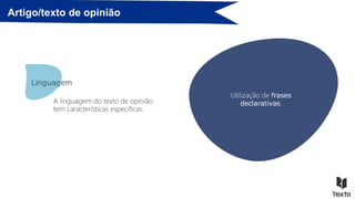 Artigo/texto de opinião
Recurso a uma linguagem
valorativa (apreciativa ou
depreciativa, consoante a opinião
seja positiva ou negativa):
• adjetivos, advérbios, repetições,
e outros recursos expressivos,…
Linguagem
A linguagem do texto de opinião
tem características específicas.
Utilização de uma
linguagem clara.
Uso de um registo de
língua adequado ao
público a que se destina.
Uso da primeira ou da
terceira pessoa
gramaticais.
Predomínio do presente
do indicativo.
Utilização de frases
declarativas.
 