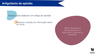 Artigo/texto de opinião
Definir o tema.
Etapas para elaborar um artigo de opinião
Selecionar informação credível
sobre o tema (factos, diferentes
opiniões sobre o mesmo e a
respetiva argumentação).
Pesquisar em fontes como:
Jornais/Revistas/Enciclopédias/Yo
utube…
Organizar e comparar os
dados selecionados.
Definir claramente a
opinião pessoal e os
argumentos e exemplos a
apresentar.
Pesquisa e seleção de informação sobre
um tema
 