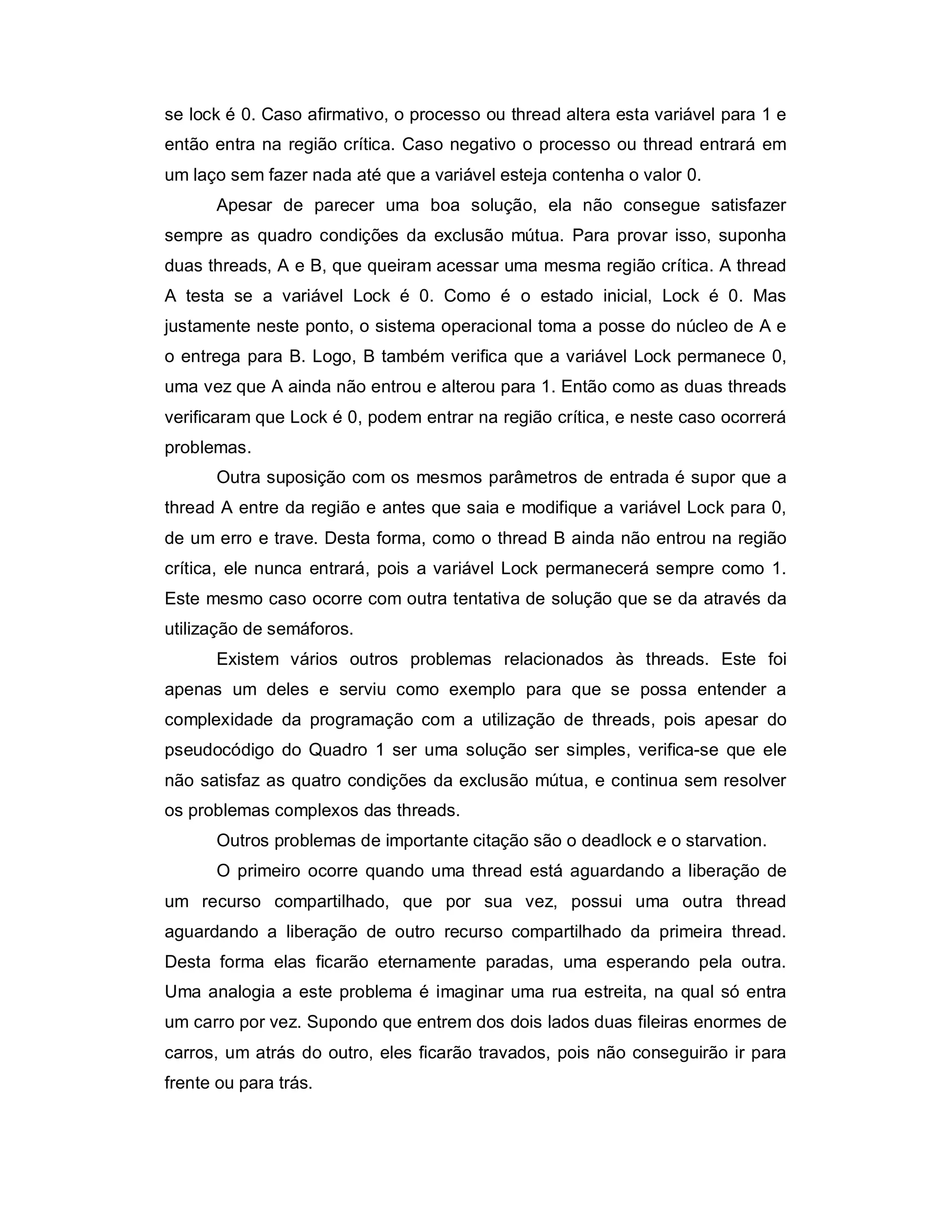 se lock é 0. Caso afirmativo, o processo ou thread altera esta variável para 1 e
então entra na região crítica. Caso negativo o processo ou thread entrará em
um laço sem fazer nada até que a variável esteja contenha o valor 0.
       Apesar de parecer uma boa solução, ela não consegue satisfazer
sempre as quadro condições da exclusão mútua. Para provar isso, suponha
duas threads, A e B, que queiram acessar uma mesma região crítica. A thread
A testa se a variável Lock é 0. Como é o estado inicial, Lock é 0. Mas
justamente neste ponto, o sistema operacional toma a posse do núcleo de A e
o entrega para B. Logo, B também verifica que a variável Lock permanece 0,
uma vez que A ainda não entrou e alterou para 1. Então como as duas threads
verificaram que Lock é 0, podem entrar na região crítica, e neste caso ocorrerá
problemas.
       Outra suposição com os mesmos parâmetros de entrada é supor que a
thread A entre da região e antes que saia e modifique a variável Lock para 0,
de um erro e trave. Desta forma, como o thread B ainda não entrou na região
crítica, ele nunca entrará, pois a variável Lock permanecerá sempre como 1.
Este mesmo caso ocorre com outra tentativa de solução que se da através da
utilização de semáforos.
       Existem vários outros problemas relacionados às threads. Este foi
apenas um deles e serviu como exemplo para que se possa entender a
complexidade da programação com a utilização de threads, pois apesar do
pseudocódigo do Quadro 1 ser uma solução ser simples, verifica-se que ele
não satisfaz as quatro condições da exclusão mútua, e continua sem resolver
os problemas complexos das threads.
       Outros problemas de importante citação são o deadlock e o starvation.
       O primeiro ocorre quando uma thread está aguardando a liberação de
um recurso compartilhado, que por sua vez, possui uma outra thread
aguardando a liberação de outro recurso compartilhado da primeira thread.
Desta forma elas ficarão eternamente paradas, uma esperando pela outra.
Uma analogia a este problema é imaginar uma rua estreita, na qual só entra
um carro por vez. Supondo que entrem dos dois lados duas fileiras enormes de
carros, um atrás do outro, eles ficarão travados, pois não conseguirão ir para
frente ou para trás.
 