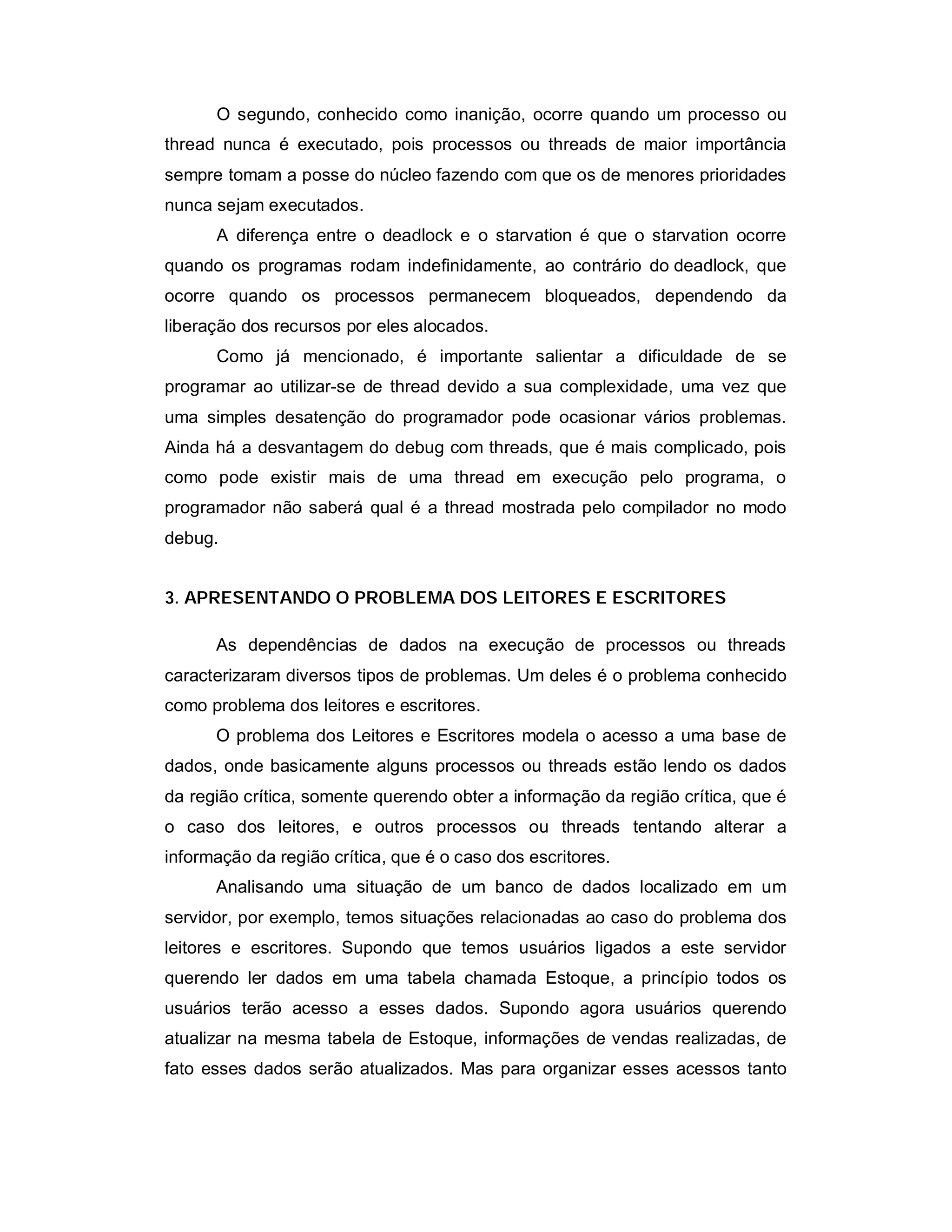 O segundo, conhecido como inanição, ocorre quando um processo ou
thread nunca é executado, pois processos ou threads de maior importância
sempre tomam a posse do núcleo fazendo com que os de menores prioridades
nunca sejam executados.
      A diferença entre o deadlock e o starvation é que o starvation ocorre
quando os programas rodam indefinidamente, ao contrário do deadlock, que
ocorre quando os processos permanecem bloqueados, dependendo da
liberação dos recursos por eles alocados.
      Como já mencionado, é importante salientar a dificuldade de se
programar ao utilizar-se de thread devido a sua complexidade, uma vez que
uma simples desatenção do programador pode ocasionar vários problemas.
Ainda há a desvantagem do debug com threads, que é mais complicado, pois
como pode existir mais de uma thread em execução pelo programa, o
programador não saberá qual é a thread mostrada pelo compilador no modo
debug.


3. APRESENTANDO O PROBLEMA DOS LEITORES E ESCRITORES

      As dependências de dados na execução de processos ou threads
caracterizaram diversos tipos de problemas. Um deles é o problema conhecido
como problema dos leitores e escritores.
      O problema dos Leitores e Escritores modela o acesso a uma base de
dados, onde basicamente alguns processos ou threads estão lendo os dados
da região crítica, somente querendo obter a informação da região crítica, que é
o caso dos leitores, e outros processos ou threads tentando alterar a
informação da região crítica, que é o caso dos escritores.
      Analisando uma situação de um banco de dados localizado em um
servidor, por exemplo, temos situações relacionadas ao caso do problema dos
leitores e escritores. Supondo que temos usuários ligados a este servidor
querendo ler dados em uma tabela chamada Estoque, a princípio todos os
usuários terão acesso a esses dados. Supondo agora usuários querendo
atualizar na mesma tabela de Estoque, informações de vendas realizadas, de
fato esses dados serão atualizados. Mas para organizar esses acessos tanto
 