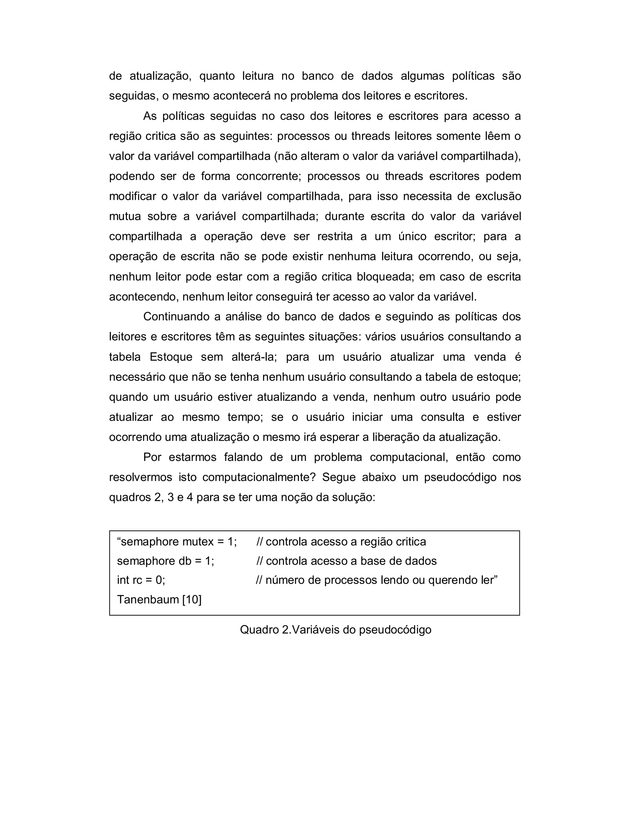 de atualização, quanto leitura no banco de dados algumas políticas são
seguidas, o mesmo acontecerá no problema dos leitores e escritores.
      As políticas seguidas no caso dos leitores e escritores para acesso a
região critica são as seguintes: processos ou threads leitores somente lêem o
valor da variável compartilhada (não alteram o valor da variável compartilhada),
podendo ser de forma concorrente; processos ou threads escritores podem
modificar o valor da variável compartilhada, para isso necessita de exclusão
mutua sobre a variável compartilhada; durante escrita do valor da variável
compartilhada a operação deve ser restrita a um único escritor; para a
operação de escrita não se pode existir nenhuma leitura ocorrendo, ou seja,
nenhum leitor pode estar com a região critica bloqueada; em caso de escrita
acontecendo, nenhum leitor conseguirá ter acesso ao valor da variável.
      Continuando a análise do banco de dados e seguindo as políticas dos
leitores e escritores têm as seguintes situações: vários usuários consultando a
tabela Estoque sem alterá-la; para um usuário atualizar uma venda é
necessário que não se tenha nenhum usuário consultando a tabela de estoque;
quando um usuário estiver atualizando a venda, nenhum outro usuário pode
atualizar ao mesmo tempo; se o usuário iniciar uma consulta e estiver
ocorrendo uma atualização o mesmo irá esperar a liberação da atualização.
      Por estarmos falando de um problema computacional, então como
resolvermos isto computacionalmente? Segue abaixo um pseudocódigo nos
quadros 2, 3 e 4 para se ter uma noção da solução:


 “semaphore mutex = 1;      // controla acesso a região critica
 semaphore db = 1;          // controla acesso a base de dados
 int rc = 0;                // número de processos lendo ou querendo ler”
 Tanenbaum [10]

                         Quadro 2.Variáveis do pseudocódigo
 