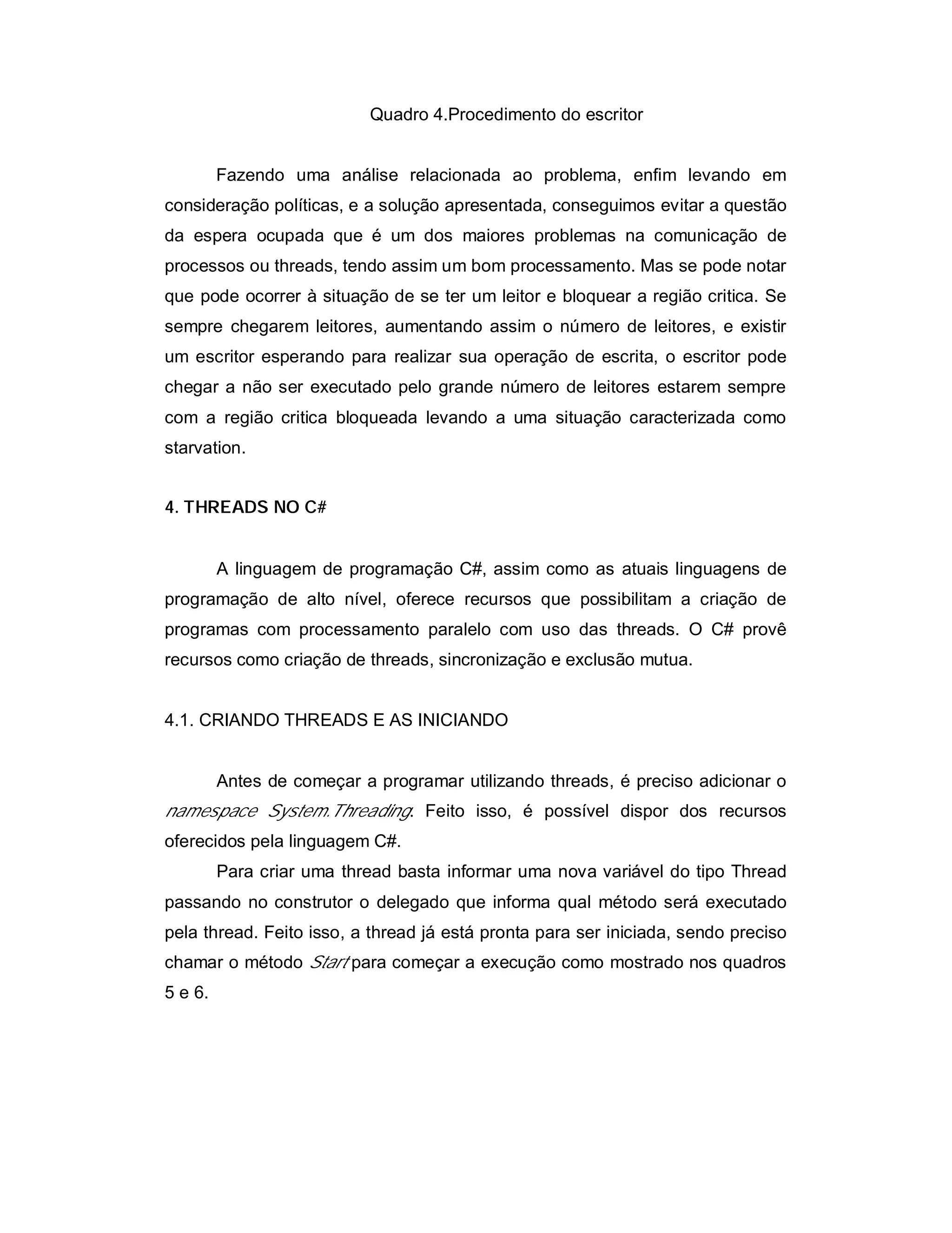 Quadro 4.Procedimento do escritor


         Fazendo uma análise relacionada ao problema, enfim levando em
consideração políticas, e a solução apresentada, conseguimos evitar a questão
da espera ocupada que é um dos maiores problemas na comunicação de
processos ou threads, tendo assim um bom processamento. Mas se pode notar
que pode ocorrer à situação de se ter um leitor e bloquear a região critica. Se
sempre chegarem leitores, aumentando assim o número de leitores, e existir
um escritor esperando para realizar sua operação de escrita, o escritor pode
chegar a não ser executado pelo grande número de leitores estarem sempre
com a região critica bloqueada levando a uma situação caracterizada como
starvation.


4. THREADS NO C#


         A linguagem de programação C#, assim como as atuais linguagens de
programação de alto nível, oferece recursos que possibilitam a criação de
programas com processamento paralelo com uso das threads. O C# provê
recursos como criação de threads, sincronização e exclusão mutua.


4.1. CRIANDO THREADS E AS INICIANDO


         Antes de começar a programar utilizando threads, é preciso adicionar o
namespace System.Threading. Feito isso, é possível dispor dos recursos
oferecidos pela linguagem C#.
         Para criar uma thread basta informar uma nova variável do tipo Thread
passando no construtor o delegado que informa qual método será executado
pela thread. Feito isso, a thread já está pronta para ser iniciada, sendo preciso
chamar o método Start para começar a execução como mostrado nos quadros
5 e 6.
 