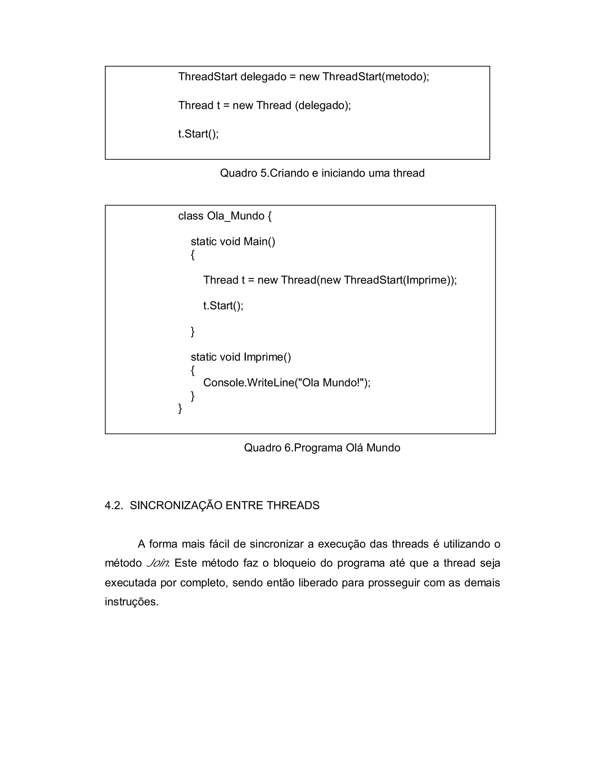 ThreadStart delegado = new ThreadStart(metodo);

              Thread t = new Thread (delegado);

              t.Start();


                           Quadro 5.Criando e iniciando uma thread


              class Ola_Mundo {

                  static void Main()
                  {

                      Thread t = new Thread(new ThreadStart(Imprime));

                      t.Start();

                  }

                  static void Imprime()
                  {
                     Console.WriteLine("Ola Mundo!");
                  }
              }


                                   Quadro 6.Programa Olá Mundo




4.2. SINCRONIZAÇÃO ENTRE THREADS


      A forma mais fácil de sincronizar a execução das threads é utilizando o
método Join. Este método faz o bloqueio do programa até que a thread seja
executada por completo, sendo então liberado para prosseguir com as demais
instruções.
 