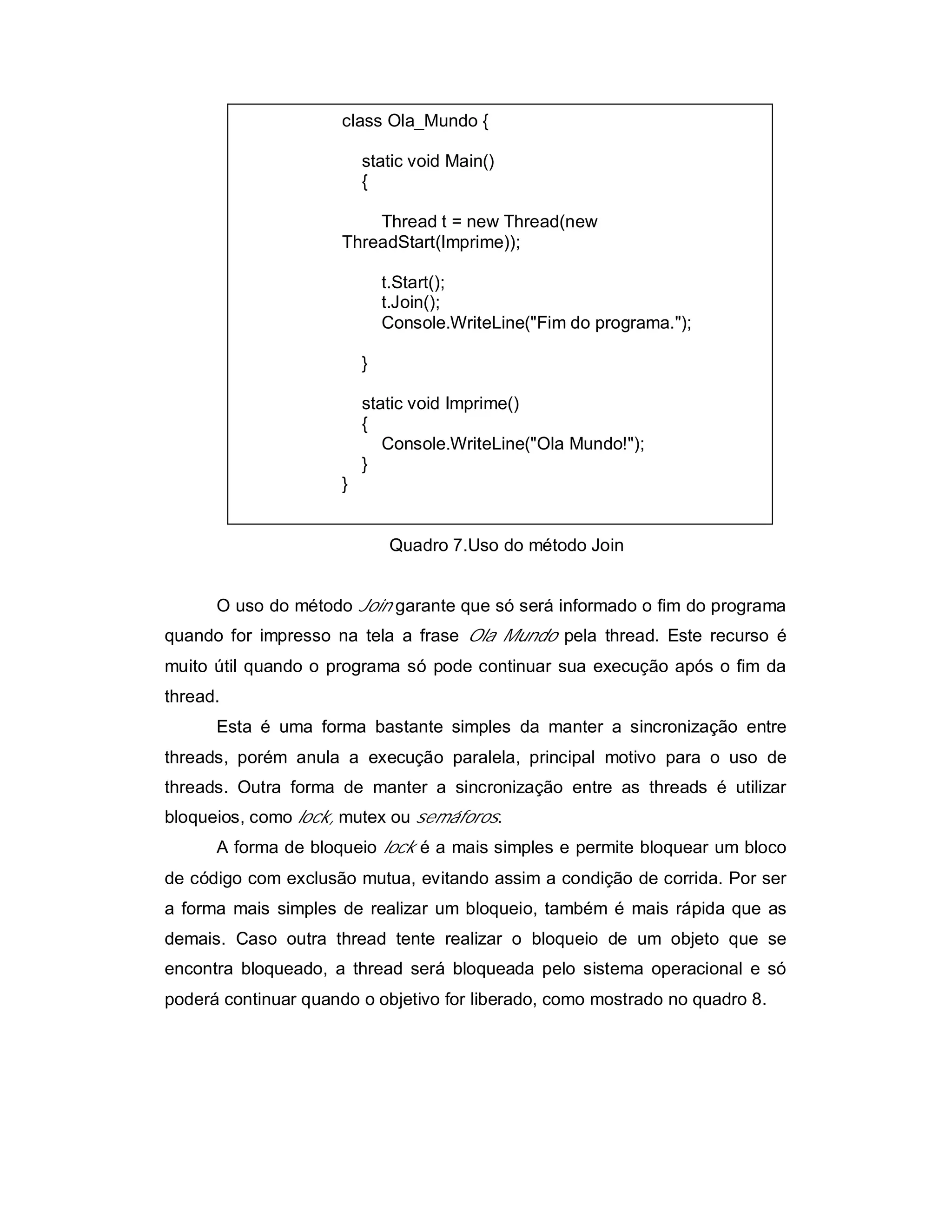 class Ola_Mundo {

                          static void Main()
                          {

                          Thread t = new Thread(new
                      ThreadStart(Imprime));

                              t.Start();
                              t.Join();
                              Console.WriteLine("Fim do programa.");

                          }

                          static void Imprime()
                          {
                             Console.WriteLine("Ola Mundo!");
                          }
                      }


                              Quadro 7.Uso do método Join


      O uso do método Join garante que só será informado o fim do programa
quando for impresso na tela a frase Ola Mundo pela thread. Este recurso é
muito útil quando o programa só pode continuar sua execução após o fim da
thread.
      Esta é uma forma bastante simples da manter a sincronização entre
threads, porém anula a execução paralela, principal motivo para o uso de
threads. Outra forma de manter a sincronização entre as threads é utilizar
bloqueios, como lock, mutex ou semáforos.
      A forma de bloqueio lock é a mais simples e permite bloquear um bloco
de código com exclusão mutua, evitando assim a condição de corrida. Por ser
a forma mais simples de realizar um bloqueio, também é mais rápida que as
demais. Caso outra thread tente realizar o bloqueio de um objeto que se
encontra bloqueado, a thread será bloqueada pelo sistema operacional e só
poderá continuar quando o objetivo for liberado, como mostrado no quadro 8.
 