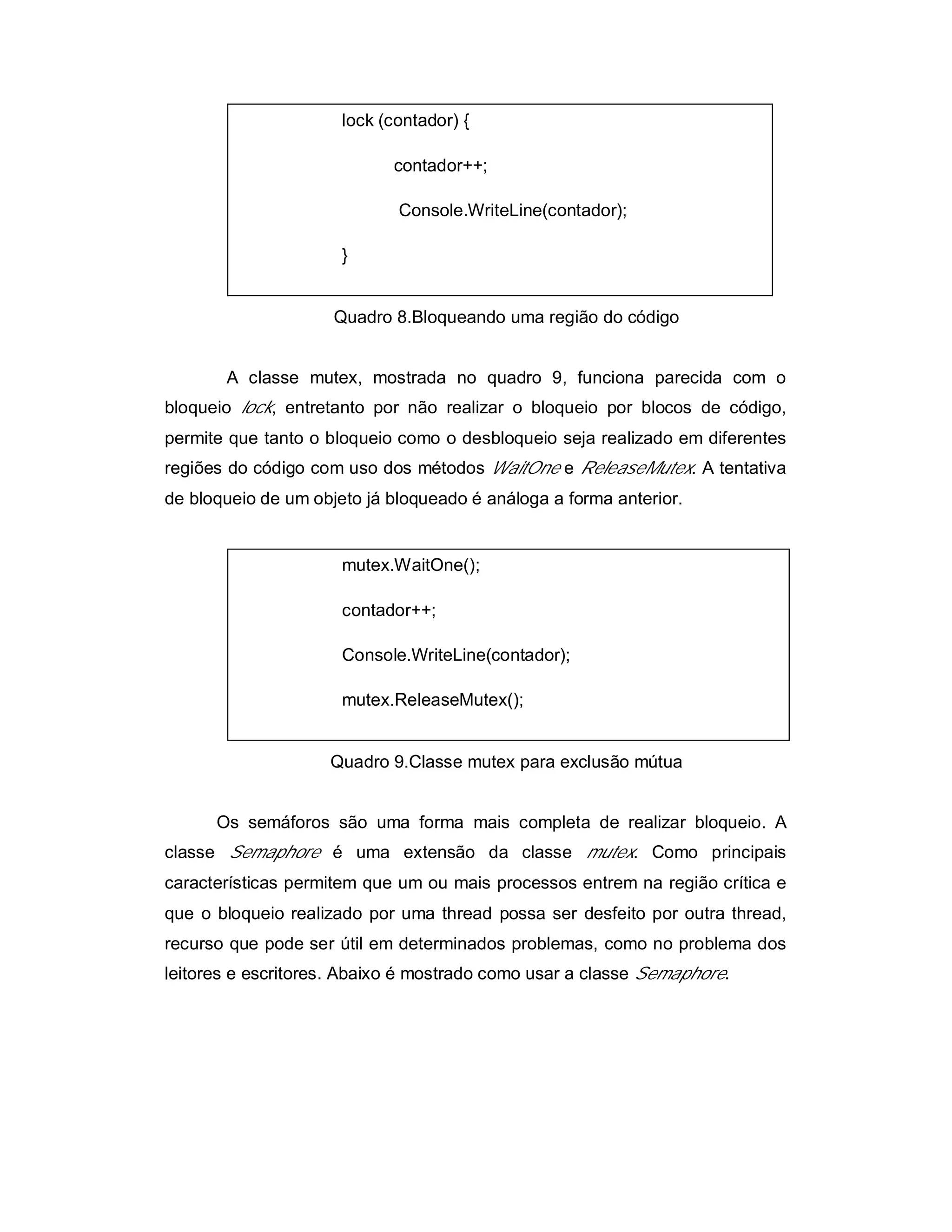 lock (contador) {

                            contador++;

                             Console.WriteLine(contador);

                      }


                     Quadro 8.Bloqueando uma região do código


       A classe mutex, mostrada no quadro 9, funciona parecida com o
bloqueio lock, entretanto por não realizar o bloqueio por blocos de código,
permite que tanto o bloqueio como o desbloqueio seja realizado em diferentes
regiões do código com uso dos métodos WaitOne e ReleaseMutex. A tentativa
de bloqueio de um objeto já bloqueado é análoga a forma anterior.


                      mutex.WaitOne();

                      contador++;

                      Console.WriteLine(contador);

                      mutex.ReleaseMutex();


                    Quadro 9.Classe mutex para exclusão mútua


      Os semáforos são uma forma mais completa de realizar bloqueio. A
classe Semaphore é uma extensão da classe mutex. Como principais
características permitem que um ou mais processos entrem na região crítica e
que o bloqueio realizado por uma thread possa ser desfeito por outra thread,
recurso que pode ser útil em determinados problemas, como no problema dos
leitores e escritores. Abaixo é mostrado como usar a classe Semaphore.
 