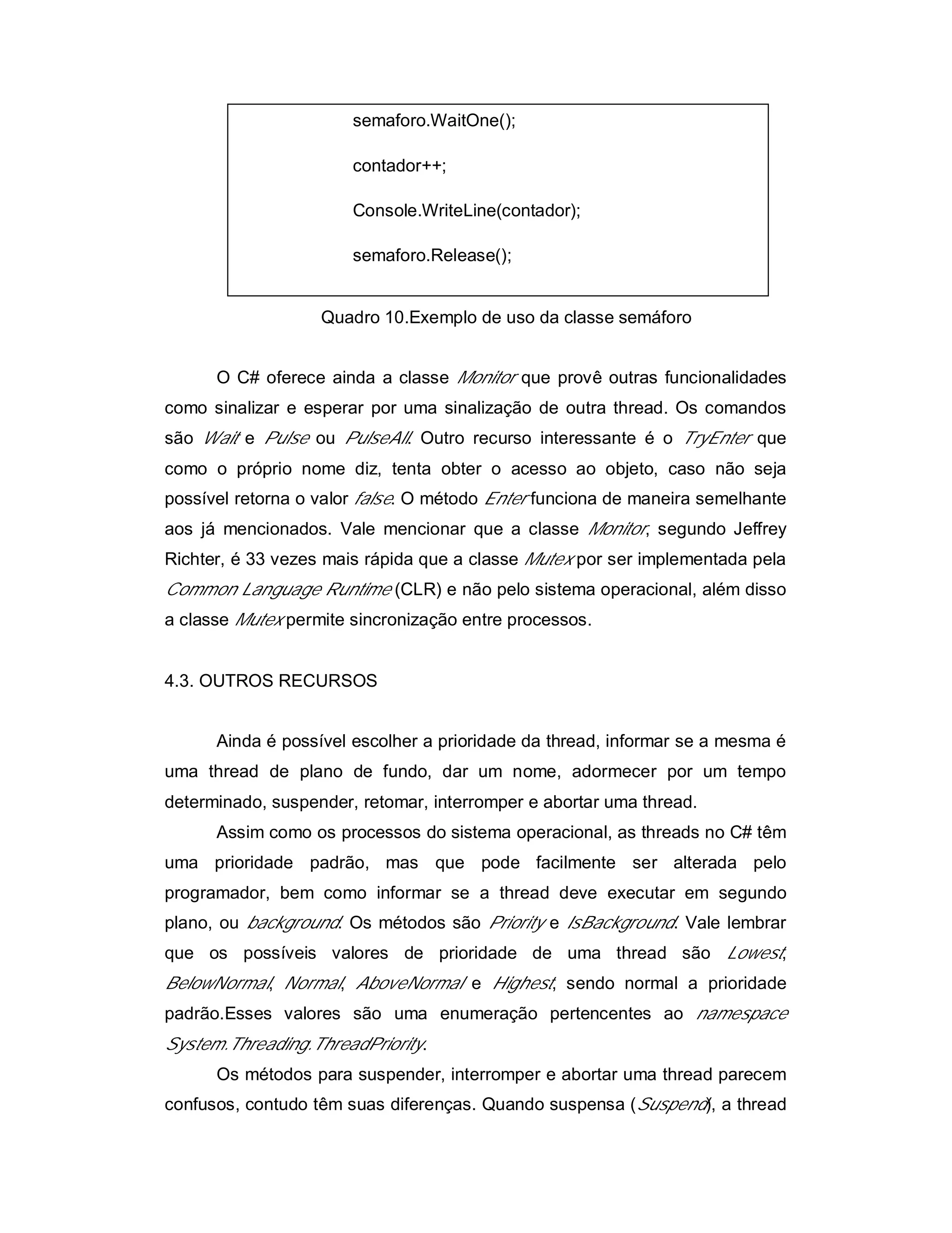 semaforo.WaitOne();

                       contador++;

                       Console.WriteLine(contador);

                       semaforo.Release();


                   Quadro 10.Exemplo de uso da classe semáforo


      O C# oferece ainda a classe Monitor que provê outras funcionalidades
como sinalizar e esperar por uma sinalização de outra thread. Os comandos
são Wait e Pulse ou PulseAll. Outro recurso interessante é o TryEnter que
como o próprio nome diz, tenta obter o acesso ao objeto, caso não seja
possível retorna o valor false. O método Enter funciona de maneira semelhante
aos já mencionados. Vale mencionar que a classe Monitor, segundo Jeffrey
Richter, é 33 vezes mais rápida que a classe Mutex por ser implementada pela
Common Language Runtime (CLR) e não pelo sistema operacional, além disso
a classe Mutex permite sincronização entre processos.


4.3. OUTROS RECURSOS


      Ainda é possível escolher a prioridade da thread, informar se a mesma é
uma thread de plano de fundo, dar um nome, adormecer por um tempo
determinado, suspender, retomar, interromper e abortar uma thread.
      Assim como os processos do sistema operacional, as threads no C# têm
uma prioridade padrão, mas que pode facilmente ser alterada pelo
programador, bem como informar se a thread deve executar em segundo
plano, ou background. Os métodos são Priority e IsBackground. Vale lembrar
que os possíveis valores de prioridade de uma thread são Lowest,
BelowNormal, Normal, AboveNormal e Highest, sendo normal a prioridade
padrão.Esses valores são uma enumeração pertencentes ao namespace
System.Threading.ThreadPriority.
      Os métodos para suspender, interromper e abortar uma thread parecem
confusos, contudo têm suas diferenças. Quando suspensa (Suspend), a thread
 