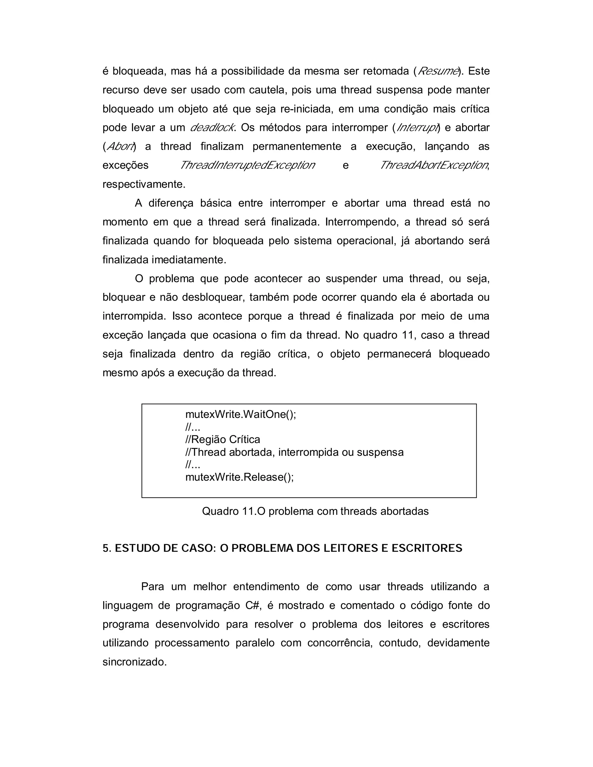 é bloqueada, mas há a possibilidade da mesma ser retomada (Resume). Este
recurso deve ser usado com cautela, pois uma thread suspensa pode manter
bloqueado um objeto até que seja re-iniciada, em uma condição mais crítica
pode levar a um deadlock. Os métodos para interromper (Interrupt) e abortar
(Abort) a thread finalizam permanentemente a execução, lançando as
exceções        ThreadInterruptedException     e      ThreadAbortException,
respectivamente.
      A diferença básica entre interromper e abortar uma thread está no
momento em que a thread será finalizada. Interrompendo, a thread só será
finalizada quando for bloqueada pelo sistema operacional, já abortando será
finalizada imediatamente.
      O problema que pode acontecer ao suspender uma thread, ou seja,
bloquear e não desbloquear, também pode ocorrer quando ela é abortada ou
interrompida. Isso acontece porque a thread é finalizada por meio de uma
exceção lançada que ocasiona o fim da thread. No quadro 11, caso a thread
seja finalizada dentro da região crítica, o objeto permanecerá bloqueado
mesmo após a execução da thread.


                 mutexWrite.WaitOne();
                 //...
                 //Região Crítica
                 //Thread abortada, interrompida ou suspensa
                 //...
                 mutexWrite.Release();


                    Quadro 11.O problema com threads abortadas


5. ESTUDO DE CASO: O PROBLEMA DOS LEITORES E ESCRITORES


       Para um melhor entendimento de como usar threads utilizando a
linguagem de programação C#, é mostrado e comentado o código fonte do
programa desenvolvido para resolver o problema dos leitores e escritores
utilizando processamento paralelo com concorrência, contudo, devidamente
sincronizado.
 