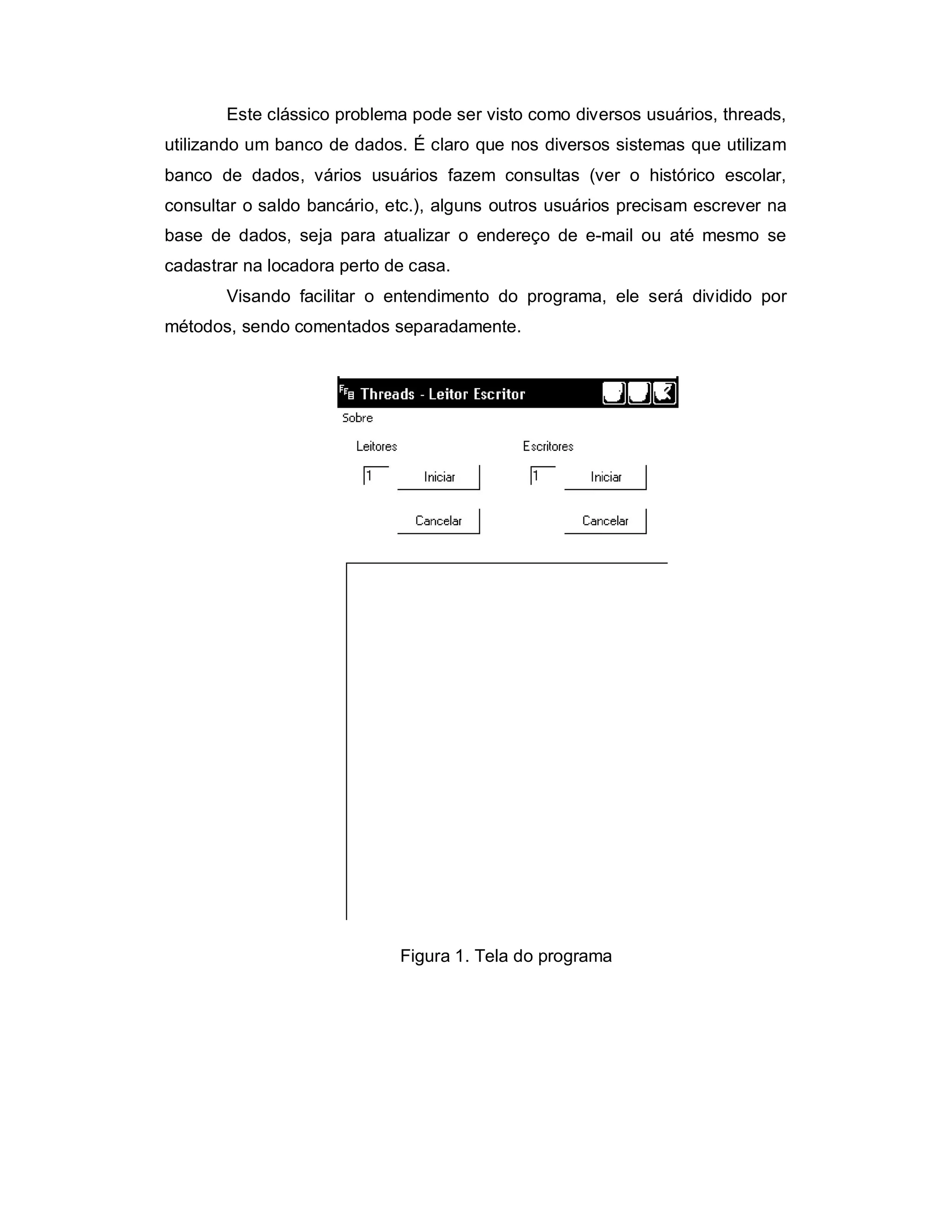 Este clássico problema pode ser visto como diversos usuários, threads,
utilizando um banco de dados. É claro que nos diversos sistemas que utilizam
banco de dados, vários usuários fazem consultas (ver o histórico escolar,
consultar o saldo bancário, etc.), alguns outros usuários precisam escrever na
base de dados, seja para atualizar o endereço de e-mail ou até mesmo se
cadastrar na locadora perto de casa.
       Visando facilitar o entendimento do programa, ele será dividido por
métodos, sendo comentados separadamente.




                             Figura 1. Tela do programa
 