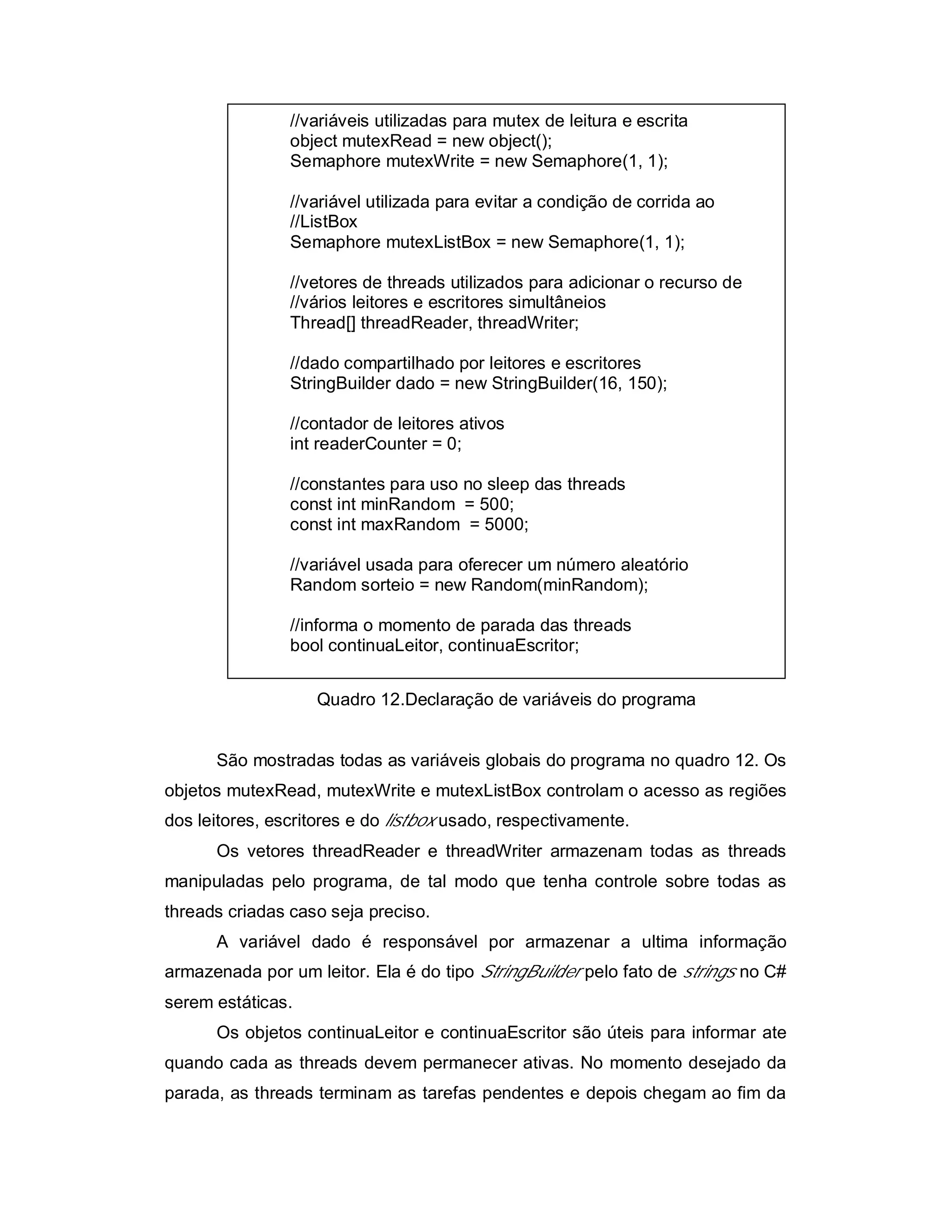 //variáveis utilizadas para mutex de leitura e escrita
                object mutexRead = new object();
                Semaphore mutexWrite = new Semaphore(1, 1);

                //variável utilizada para evitar a condição de corrida ao
                //ListBox
                Semaphore mutexListBox = new Semaphore(1, 1);

                //vetores de threads utilizados para adicionar o recurso de
                //vários leitores e escritores simultâneios
                Thread[] threadReader, threadWriter;

                //dado compartilhado por leitores e escritores
                StringBuilder dado = new StringBuilder(16, 150);

                //contador de leitores ativos
                int readerCounter = 0;

                //constantes para uso no sleep das threads
                const int minRandom = 500;
                const int maxRandom = 5000;

                //variável usada para oferecer um número aleatório
                Random sorteio = new Random(minRandom);

                //informa o momento de parada das threads
                bool continuaLeitor, continuaEscritor;


                   Quadro 12.Declaração de variáveis do programa


      São mostradas todas as variáveis globais do programa no quadro 12. Os
objetos mutexRead, mutexWrite e mutexListBox controlam o acesso as regiões
dos leitores, escritores e do listbox usado, respectivamente.
      Os vetores threadReader e threadWriter armazenam todas as threads
manipuladas pelo programa, de tal modo que tenha controle sobre todas as
threads criadas caso seja preciso.
      A variável dado é responsável por armazenar a ultima informação
armazenada por um leitor. Ela é do tipo StringBuilder pelo fato de strings no C#
serem estáticas.
      Os objetos continuaLeitor e continuaEscritor são úteis para informar ate
quando cada as threads devem permanecer ativas. No momento desejado da
parada, as threads terminam as tarefas pendentes e depois chegam ao fim da
 