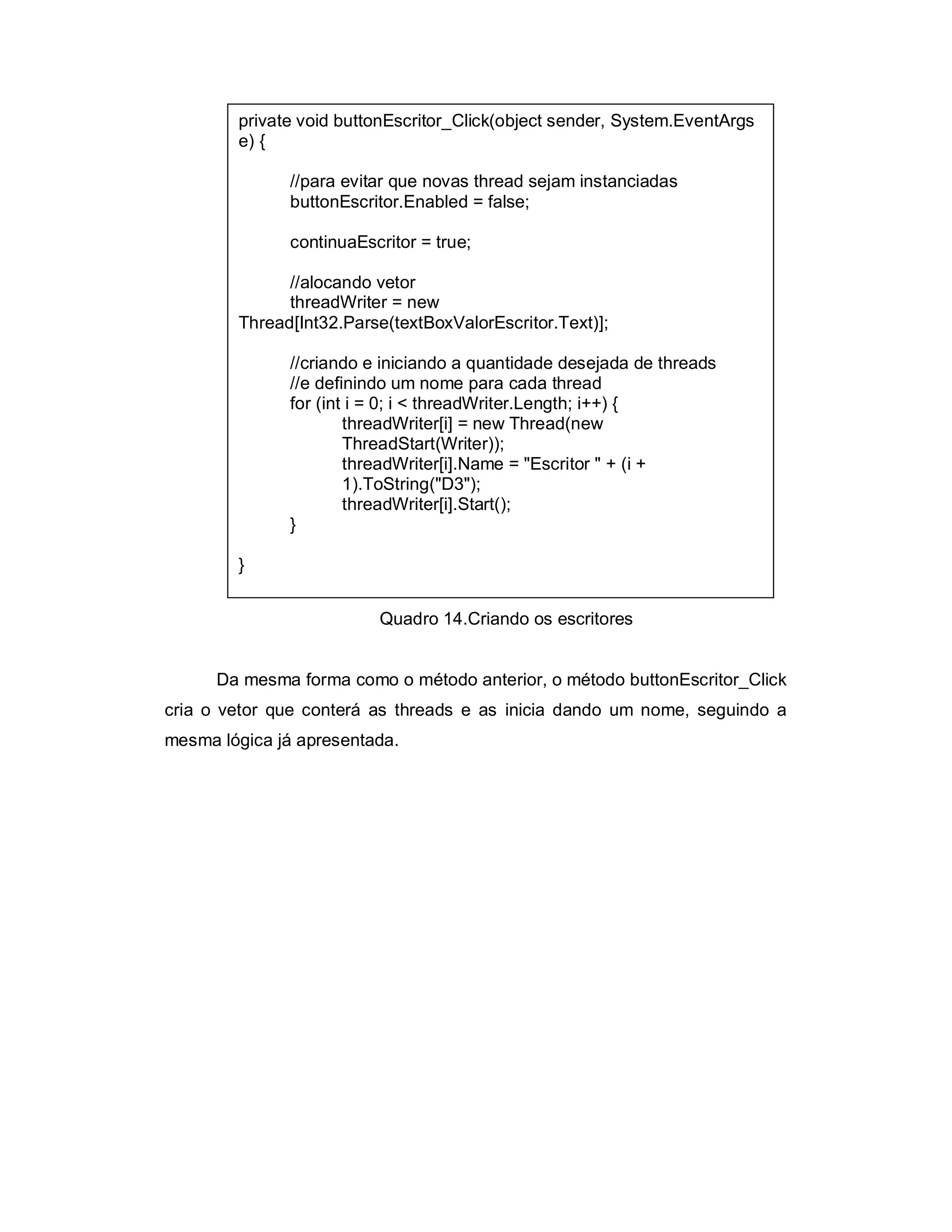private void buttonEscritor_Click(object sender, System.EventArgs
        e) {

              //para evitar que novas thread sejam instanciadas
              buttonEscritor.Enabled = false;

              continuaEscritor = true;

              //alocando vetor
              threadWriter = new
        Thread[Int32.Parse(textBoxValorEscritor.Text)];

              //criando e iniciando a quantidade desejada de threads
              //e definindo um nome para cada thread
              for (int i = 0; i < threadWriter.Length; i++) {
                      threadWriter[i] = new Thread(new
                      ThreadStart(Writer));
                      threadWriter[i].Name = "Escritor " + (i +
                      1).ToString("D3");
                      threadWriter[i].Start();
              }

        }


                         Quadro 14.Criando os escritores


      Da mesma forma como o método anterior, o método buttonEscritor_Click
cria o vetor que conterá as threads e as inicia dando um nome, seguindo a
mesma lógica já apresentada.
 