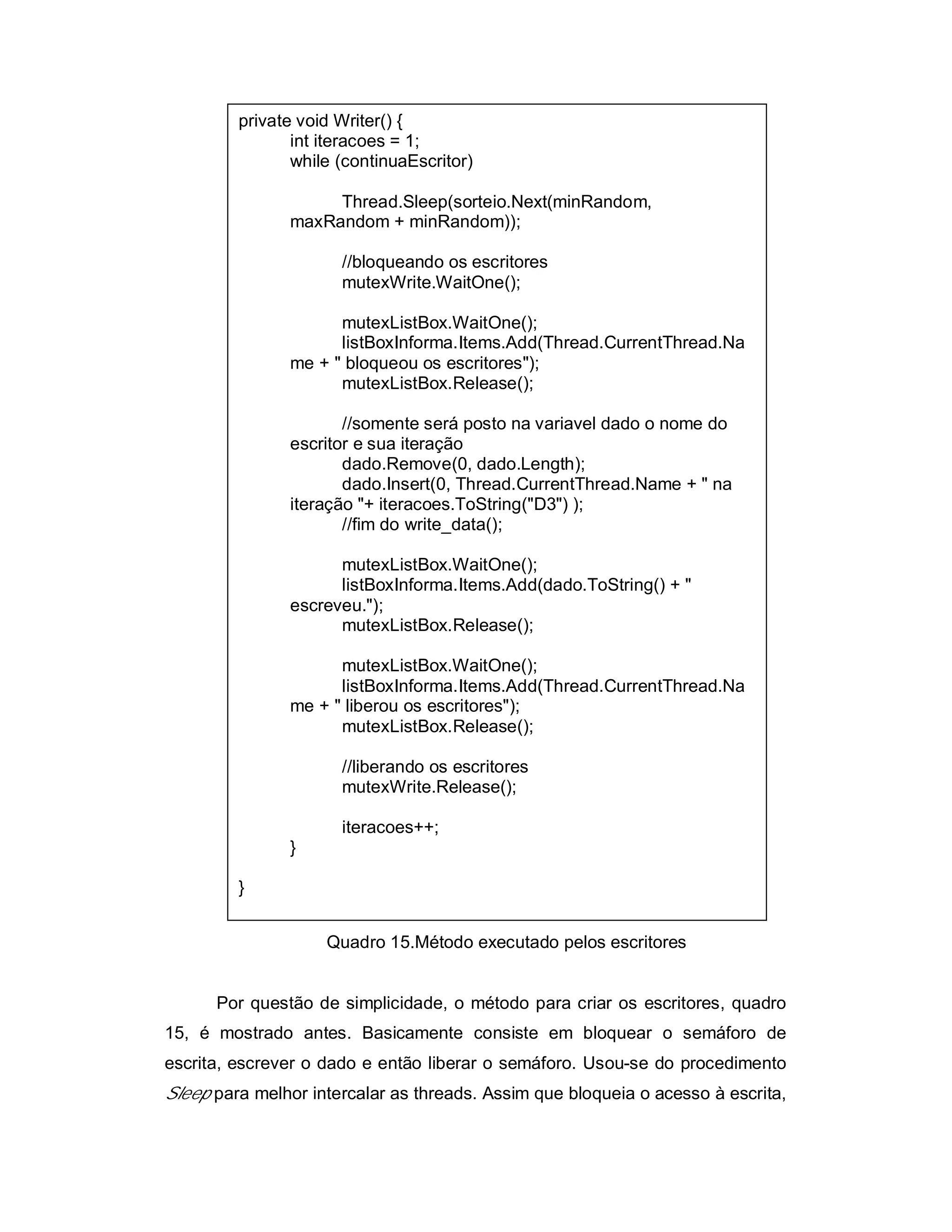 private void Writer() {
                int iteracoes = 1;
                while (continuaEscritor)

                    Thread.Sleep(sorteio.Next(minRandom,
               maxRandom + minRandom));

                      //bloqueando os escritores
                      mutexWrite.WaitOne();

                     mutexListBox.WaitOne();
                     listBoxInforma.Items.Add(Thread.CurrentThread.Na
               me + " bloqueou os escritores");
                     mutexListBox.Release();

                      //somente será posto na variavel dado o nome do
               escritor e sua iteração
                      dado.Remove(0, dado.Length);
                      dado.Insert(0, Thread.CurrentThread.Name + " na
               iteração "+ iteracoes.ToString("D3") );
                      //fim do write_data();

                     mutexListBox.WaitOne();
                     listBoxInforma.Items.Add(dado.ToString() + "
               escreveu.");
                     mutexListBox.Release();

                     mutexListBox.WaitOne();
                     listBoxInforma.Items.Add(Thread.CurrentThread.Na
               me + " liberou os escritores");
                     mutexListBox.Release();

                      //liberando os escritores
                      mutexWrite.Release();

                      iteracoes++;
               }

         }


                    Quadro 15.Método executado pelos escritores


      Por questão de simplicidade, o método para criar os escritores, quadro
15, é mostrado antes. Basicamente consiste em bloquear o semáforo de
escrita, escrever o dado e então liberar o semáforo. Usou-se do procedimento
Sleep para melhor intercalar as threads. Assim que bloqueia o acesso à escrita,
 