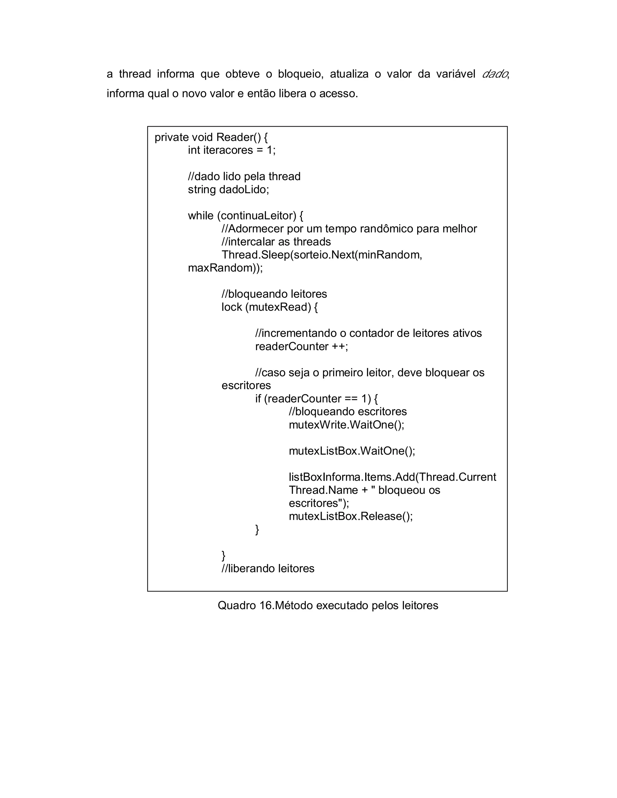 a thread informa que obteve o bloqueio, atualiza o valor da variável dado,
informa qual o novo valor e então libera o acesso.


         private void Reader() {
                int iteracores = 1;

                //dado lido pela thread
                string dadoLido;

                while (continuaLeitor) {
                       //Adormecer por um tempo randômico para melhor
                       //intercalar as threads
                       Thread.Sleep(sorteio.Next(minRandom,
                maxRandom));

                       //bloqueando leitores
                       lock (mutexRead) {

                              //incrementando o contador de leitores ativos
                              readerCounter ++;

                              //caso seja o primeiro leitor, deve bloquear os
                       escritores
                              if (readerCounter == 1) {
                                      //bloqueando escritores
                                      mutexWrite.WaitOne();

                                      mutexListBox.WaitOne();

                                      listBoxInforma.Items.Add(Thread.Current
                                      Thread.Name + " bloqueou os
                                      escritores");
                                      mutexListBox.Release();
                              }

                       }
                       //liberando leitores


                      Quadro 16.Método executado pelos leitores
 