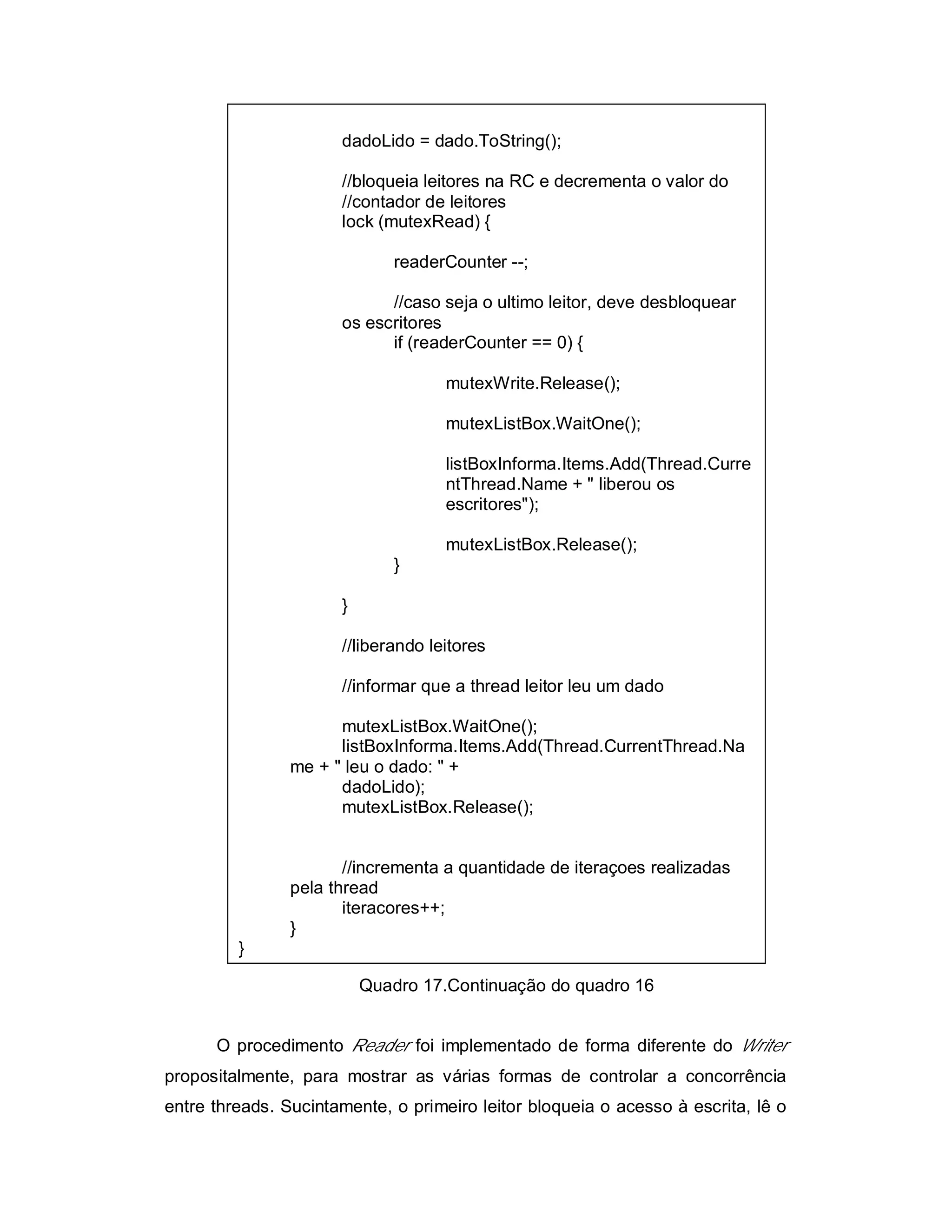 dadoLido = dado.ToString();

                      //bloqueia leitores na RC e decrementa o valor do
                      //contador de leitores
                      lock (mutexRead) {

                              readerCounter --;

                            //caso seja o ultimo leitor, deve desbloquear
                      os escritores
                            if (readerCounter == 0) {

                                    mutexWrite.Release();

                                    mutexListBox.WaitOne();

                                    listBoxInforma.Items.Add(Thread.Curre
                                    ntThread.Name + " liberou os
                                    escritores");

                                    mutexListBox.Release();
                              }

                      }

                      //liberando leitores

                      //informar que a thread leitor leu um dado

                      mutexListBox.WaitOne();
                      listBoxInforma.Items.Add(Thread.CurrentThread.Na
                me + " leu o dado: " +
                      dadoLido);
                      mutexListBox.Release();


                       //incrementa a quantidade de iteraçoes realizadas
                pela thread
                       iteracores++;
                }
         }

                          Quadro 17.Continuação do quadro 16


      O procedimento Reader foi implementado de forma diferente do Writer
propositalmente, para mostrar as várias formas de controlar a concorrência
entre threads. Sucintamente, o primeiro leitor bloqueia o acesso à escrita, lê o
 