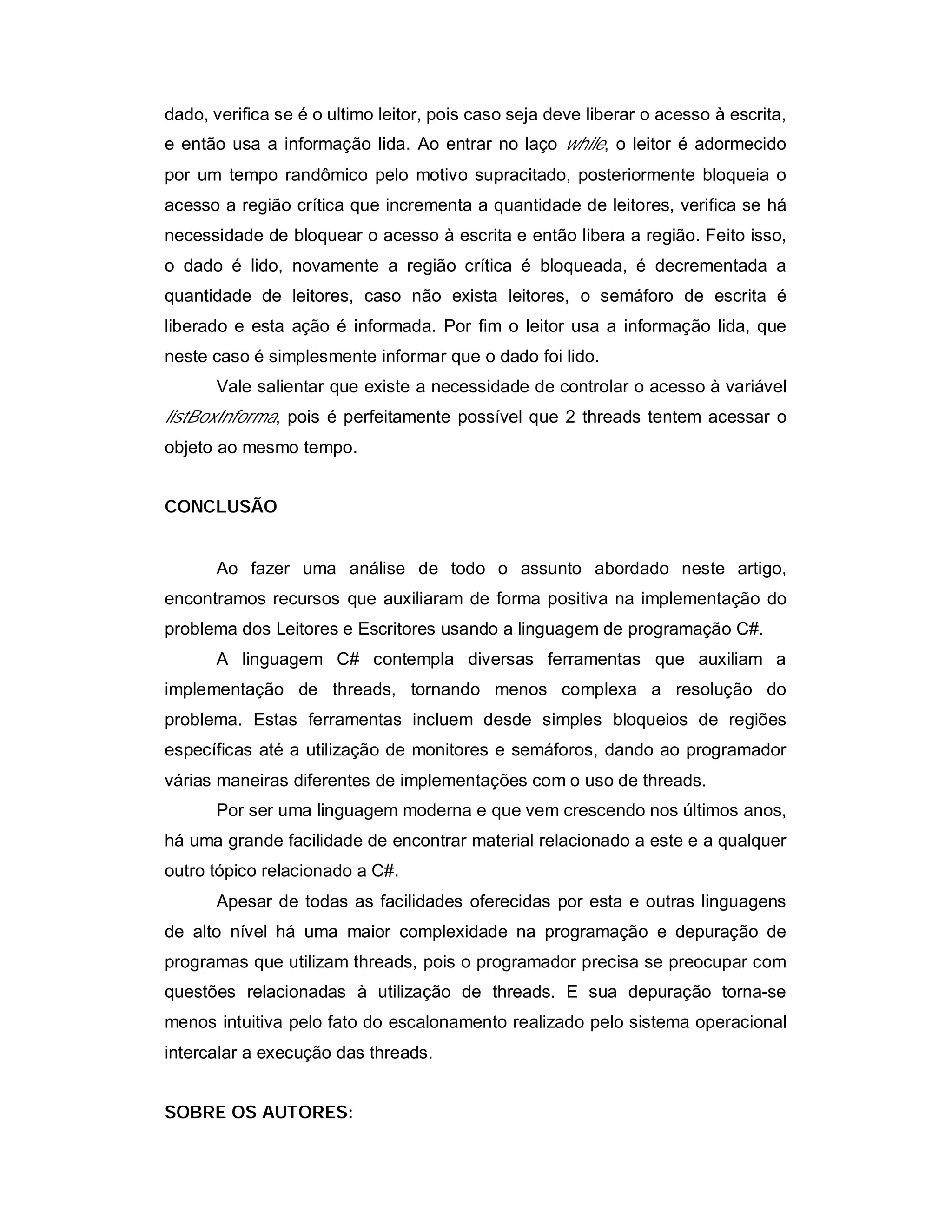 dado, verifica se é o ultimo leitor, pois caso seja deve liberar o acesso à escrita,
e então usa a informação lida. Ao entrar no laço while, o leitor é adormecido
por um tempo randômico pelo motivo supracitado, posteriormente bloqueia o
acesso a região crítica que incrementa a quantidade de leitores, verifica se há
necessidade de bloquear o acesso à escrita e então libera a região. Feito isso,
o dado é lido, novamente a região crítica é bloqueada, é decrementada a
quantidade de leitores, caso não exista leitores, o semáforo de escrita é
liberado e esta ação é informada. Por fim o leitor usa a informação lida, que
neste caso é simplesmente informar que o dado foi lido.
       Vale salientar que existe a necessidade de controlar o acesso à variável
listBoxInforma, pois é perfeitamente possível que 2 threads tentem acessar o
objeto ao mesmo tempo.


CONCLUSÃO


       Ao fazer uma análise de todo o assunto abordado neste artigo,
encontramos recursos que auxiliaram de forma positiva na implementação do
problema dos Leitores e Escritores usando a linguagem de programação C#.
       A linguagem C# contempla diversas ferramentas que auxiliam a
implementação de threads, tornando menos complexa a resolução do
problema. Estas ferramentas incluem desde simples bloqueios de regiões
específicas até a utilização de monitores e semáforos, dando ao programador
várias maneiras diferentes de implementações com o uso de threads.
       Por ser uma linguagem moderna e que vem crescendo nos últimos anos,
há uma grande facilidade de encontrar material relacionado a este e a qualquer
outro tópico relacionado a C#.
       Apesar de todas as facilidades oferecidas por esta e outras linguagens
de alto nível há uma maior complexidade na programação e depuração de
programas que utilizam threads, pois o programador precisa se preocupar com
questões relacionadas à utilização de threads. E sua depuração torna-se
menos intuitiva pelo fato do escalonamento realizado pelo sistema operacional
intercalar a execução das threads.


SOBRE OS AUTORES:
 