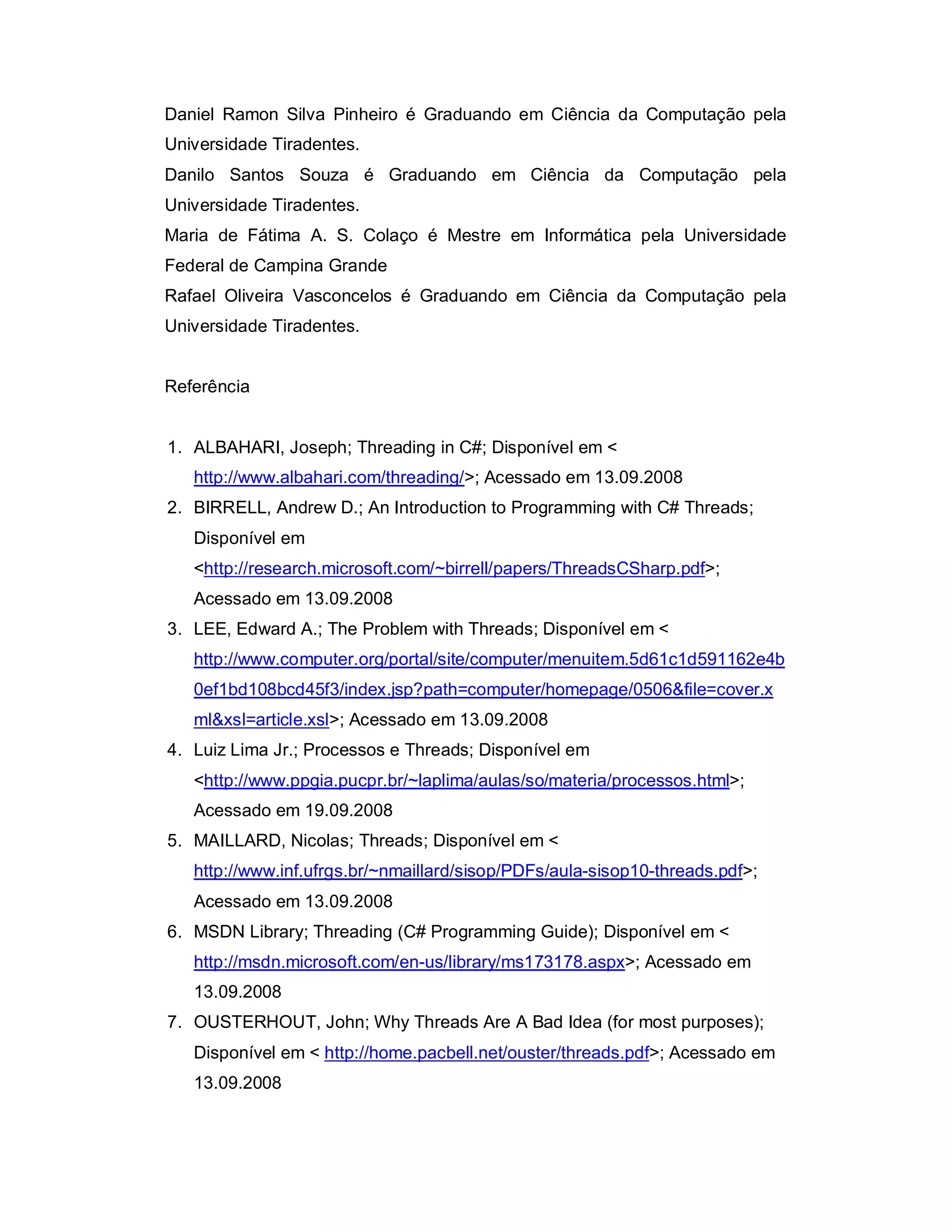 Daniel Ramon Silva Pinheiro é Graduando em Ciência da Computação pela
Universidade Tiradentes.
Danilo Santos Souza é Graduando em Ciência da Computação pela
Universidade Tiradentes.
Maria de Fátima A. S. Colaço é Mestre em Informática pela Universidade
Federal de Campina Grande
Rafael Oliveira Vasconcelos é Graduando em Ciência da Computação pela
Universidade Tiradentes.


Referência


1. ALBAHARI, Joseph; Threading in C#; Disponível em <
   http://www.albahari.com/threading/>; Acessado em 13.09.2008
2. BIRRELL, Andrew D.; An Introduction to Programming with C# Threads;
   Disponível em
   <http://research.microsoft.com/~birrell/papers/ThreadsCSharp.pdf>;
   Acessado em 13.09.2008
3. LEE, Edward A.; The Problem with Threads; Disponível em <
   http://www.computer.org/portal/site/computer/menuitem.5d61c1d591162e4b
   0ef1bd108bcd45f3/index.jsp?path=computer/homepage/0506&file=cover.x
   ml&xsl=article.xsl>; Acessado em 13.09.2008
4. Luiz Lima Jr.; Processos e Threads; Disponível em
   <http://www.ppgia.pucpr.br/~laplima/aulas/so/materia/processos.html>;
   Acessado em 19.09.2008
5. MAILLARD, Nicolas; Threads; Disponível em <
   http://www.inf.ufrgs.br/~nmaillard/sisop/PDFs/aula-sisop10-threads.pdf>;
   Acessado em 13.09.2008
6. MSDN Library; Threading (C# Programming Guide); Disponível em <
   http://msdn.microsoft.com/en-us/library/ms173178.aspx>; Acessado em
   13.09.2008
7. OUSTERHOUT, John; Why Threads Are A Bad Idea (for most purposes);
   Disponível em < http://home.pacbell.net/ouster/threads.pdf>; Acessado em
   13.09.2008
 