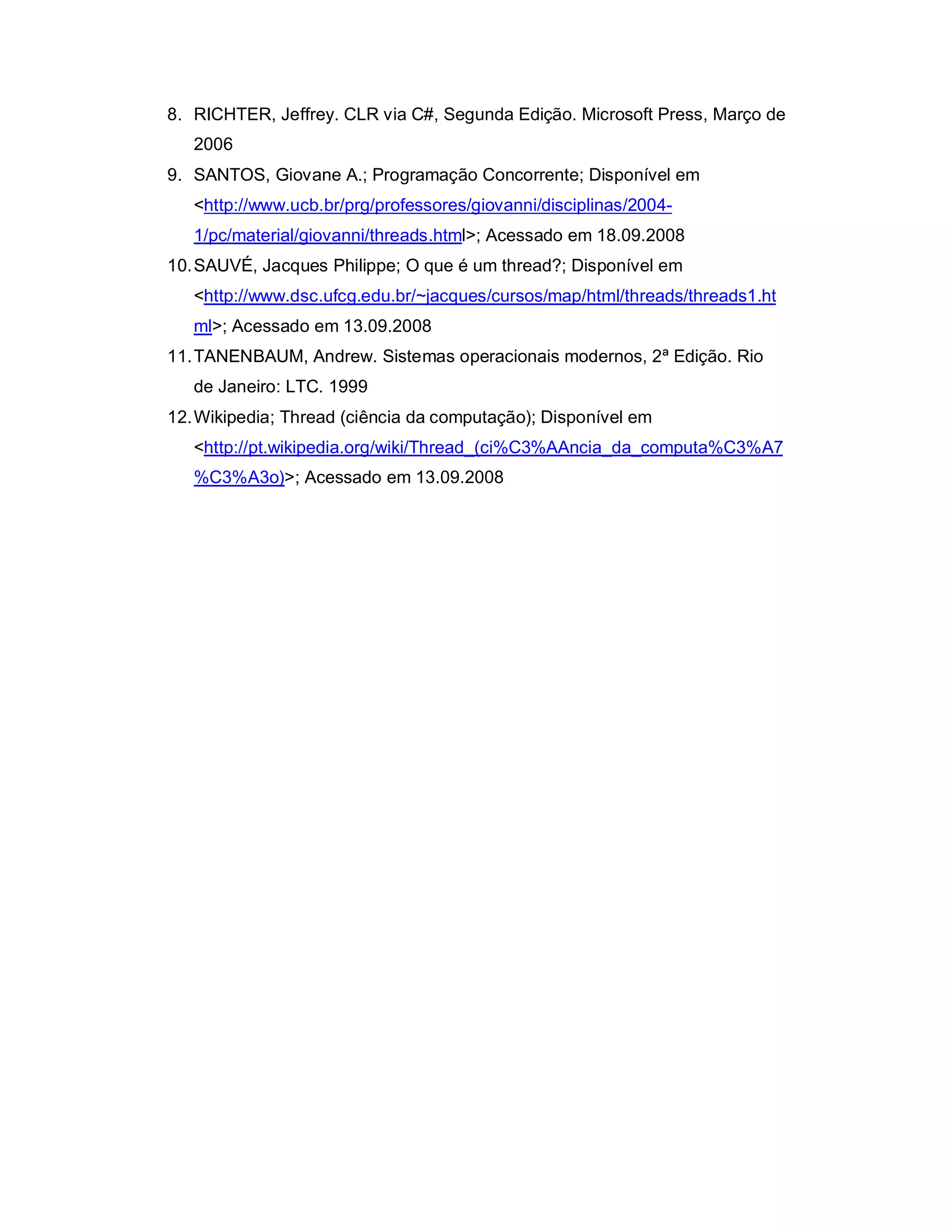 8. RICHTER, Jeffrey. CLR via C#, Segunda Edição. Microsoft Press, Março de
   2006
9. SANTOS, Giovane A.; Programação Concorrente; Disponível em
   <http://www.ucb.br/prg/professores/giovanni/disciplinas/2004-
   1/pc/material/giovanni/threads.html>; Acessado em 18.09.2008
10. SAUVÉ, Jacques Philippe; O que é um thread?; Disponível em
   <http://www.dsc.ufcg.edu.br/~jacques/cursos/map/html/threads/threads1.ht
   ml>; Acessado em 13.09.2008
11. TANENBAUM, Andrew. Sistemas operacionais modernos, 2ª Edição. Rio
   de Janeiro: LTC. 1999
12. Wikipedia; Thread (ciência da computação); Disponível em
   <http://pt.wikipedia.org/wiki/Thread_(ci%C3%AAncia_da_computa%C3%A7
   %C3%A3o)>; Acessado em 13.09.2008
 