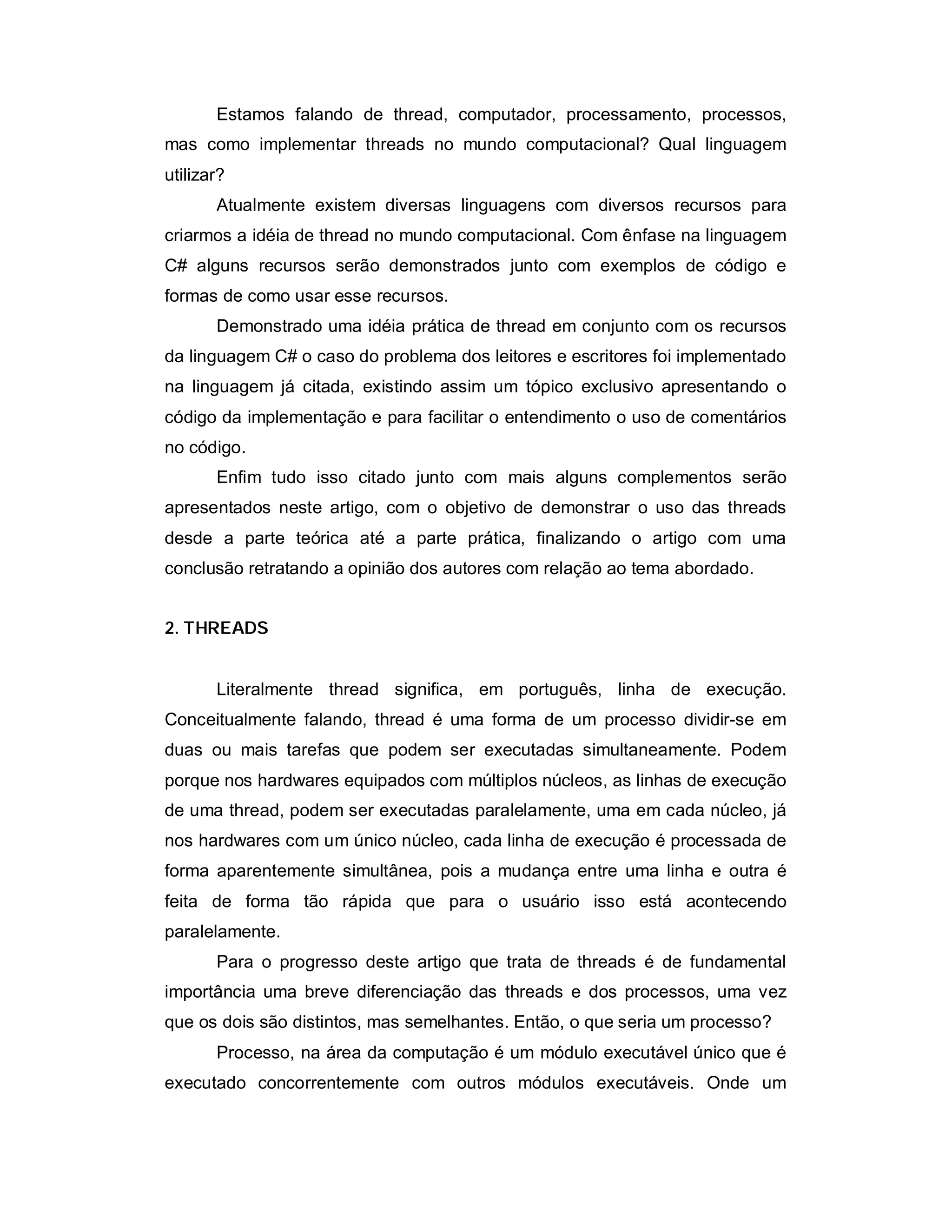 Estamos falando de thread, computador, processamento, processos,
mas como implementar threads no mundo computacional? Qual linguagem
utilizar?
       Atualmente existem diversas linguagens com diversos recursos para
criarmos a idéia de thread no mundo computacional. Com ênfase na linguagem
C# alguns recursos serão demonstrados junto com exemplos de código e
formas de como usar esse recursos.
       Demonstrado uma idéia prática de thread em conjunto com os recursos
da linguagem C# o caso do problema dos leitores e escritores foi implementado
na linguagem já citada, existindo assim um tópico exclusivo apresentando o
código da implementação e para facilitar o entendimento o uso de comentários
no código.
       Enfim tudo isso citado junto com mais alguns complementos serão
apresentados neste artigo, com o objetivo de demonstrar o uso das threads
desde a parte teórica até a parte prática, finalizando o artigo com uma
conclusão retratando a opinião dos autores com relação ao tema abordado.


2. THREADS


       Literalmente thread significa, em português, linha de execução.
Conceitualmente falando, thread é uma forma de um processo dividir-se em
duas ou mais tarefas que podem ser executadas simultaneamente. Podem
porque nos hardwares equipados com múltiplos núcleos, as linhas de execução
de uma thread, podem ser executadas paralelamente, uma em cada núcleo, já
nos hardwares com um único núcleo, cada linha de execução é processada de
forma aparentemente simultânea, pois a mudança entre uma linha e outra é
feita de forma tão rápida que para o usuário isso está acontecendo
paralelamente.
       Para o progresso deste artigo que trata de threads é de fundamental
importância uma breve diferenciação das threads e dos processos, uma vez
que os dois são distintos, mas semelhantes. Então, o que seria um processo?
       Processo, na área da computação é um módulo executável único que é
executado concorrentemente com outros módulos executáveis. Onde um
 