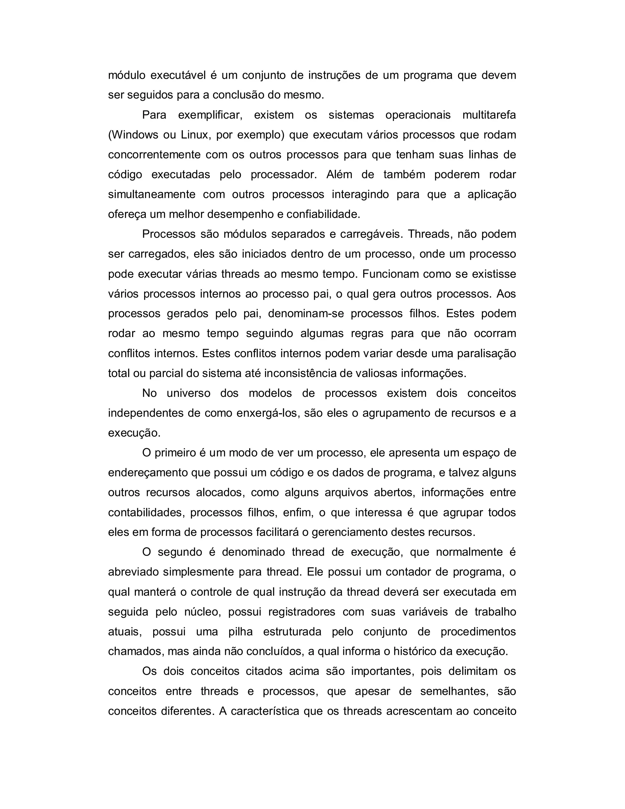 módulo executável é um conjunto de instruções de um programa que devem
ser seguidos para a conclusão do mesmo.
      Para   exemplificar, existem os sistemas operacionais           multitarefa
(Windows ou Linux, por exemplo) que executam vários processos que rodam
concorrentemente com os outros processos para que tenham suas linhas de
código executadas pelo processador. Além de também poderem rodar
simultaneamente com outros processos interagindo para que a aplicação
ofereça um melhor desempenho e confiabilidade.
      Processos são módulos separados e carregáveis. Threads, não podem
ser carregados, eles são iniciados dentro de um processo, onde um processo
pode executar várias threads ao mesmo tempo. Funcionam como se existisse
vários processos internos ao processo pai, o qual gera outros processos. Aos
processos gerados pelo pai, denominam-se processos filhos. Estes podem
rodar ao mesmo tempo seguindo algumas regras para que não ocorram
conflitos internos. Estes conflitos internos podem variar desde uma paralisação
total ou parcial do sistema até inconsistência de valiosas informações.
      No universo dos modelos de processos existem dois conceitos
independentes de como enxergá-los, são eles o agrupamento de recursos e a
execução.
      O primeiro é um modo de ver um processo, ele apresenta um espaço de
endereçamento que possui um código e os dados de programa, e talvez alguns
outros recursos alocados, como alguns arquivos abertos, informações entre
contabilidades, processos filhos, enfim, o que interessa é que agrupar todos
eles em forma de processos facilitará o gerenciamento destes recursos.
      O segundo é denominado thread de execução, que normalmente é
abreviado simplesmente para thread. Ele possui um contador de programa, o
qual manterá o controle de qual instrução da thread deverá ser executada em
seguida pelo núcleo, possui registradores com suas variáveis de trabalho
atuais, possui uma pilha estruturada pelo conjunto de procedimentos
chamados, mas ainda não concluídos, a qual informa o histórico da execução.
      Os dois conceitos citados acima são importantes, pois delimitam os
conceitos entre threads e processos, que apesar de semelhantes, são
conceitos diferentes. A característica que os threads acrescentam ao conceito
 