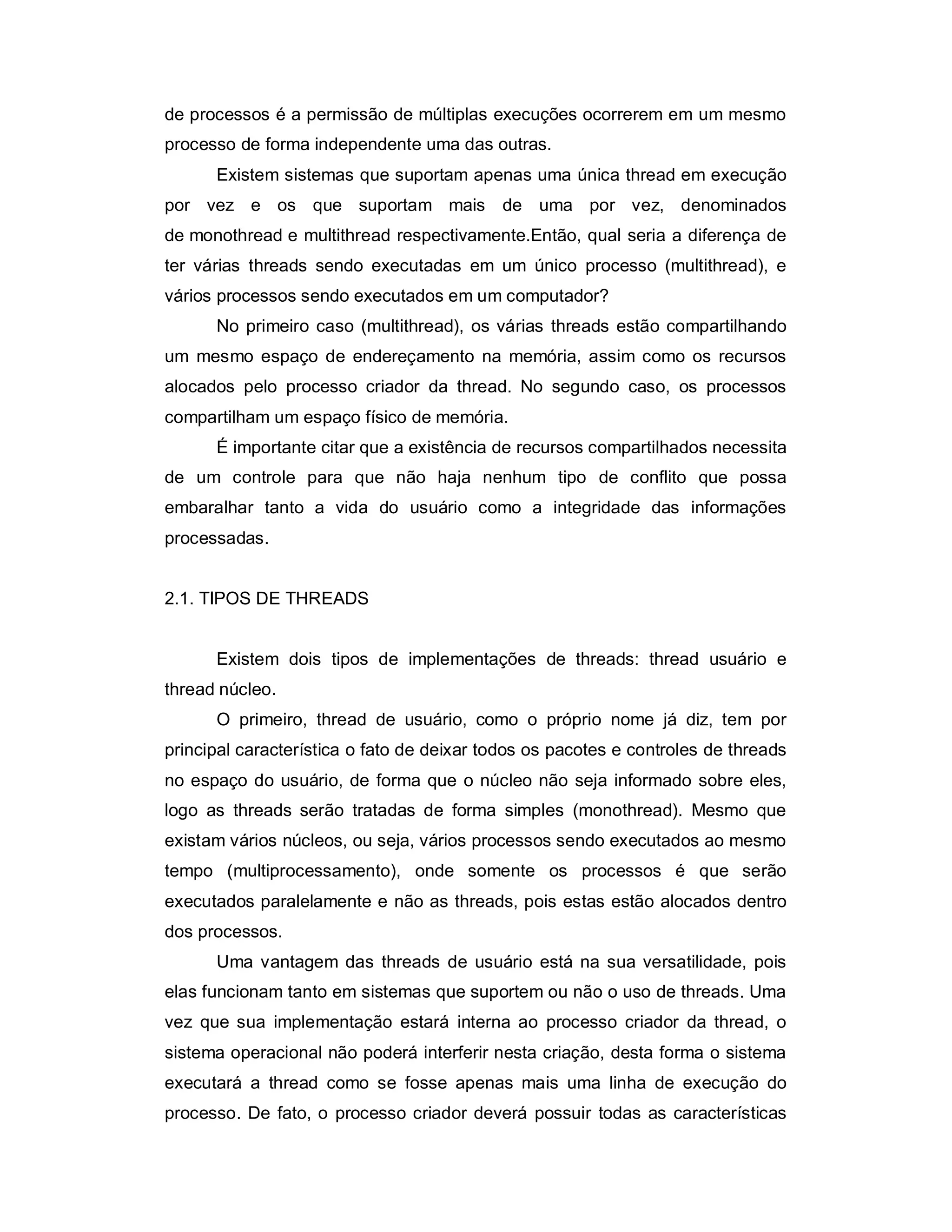 de processos é a permissão de múltiplas execuções ocorrerem em um mesmo
processo de forma independente uma das outras.
      Existem sistemas que suportam apenas uma única thread em execução
por vez e os que suportam mais de uma por vez, denominados
de monothread e multithread respectivamente.Então, qual seria a diferença de
ter várias threads sendo executadas em um único processo (multithread), e
vários processos sendo executados em um computador?
      No primeiro caso (multithread), os várias threads estão compartilhando
um mesmo espaço de endereçamento na memória, assim como os recursos
alocados pelo processo criador da thread. No segundo caso, os processos
compartilham um espaço físico de memória.
      É importante citar que a existência de recursos compartilhados necessita
de um controle para que não haja nenhum tipo de conflito que possa
embaralhar tanto a vida do usuário como a integridade das informações
processadas.


2.1. TIPOS DE THREADS


      Existem dois tipos de implementações de threads: thread usuário e
thread núcleo.
      O primeiro, thread de usuário, como o próprio nome já diz, tem por
principal característica o fato de deixar todos os pacotes e controles de threads
no espaço do usuário, de forma que o núcleo não seja informado sobre eles,
logo as threads serão tratadas de forma simples (monothread). Mesmo que
existam vários núcleos, ou seja, vários processos sendo executados ao mesmo
tempo (multiprocessamento), onde somente os processos é que serão
executados paralelamente e não as threads, pois estas estão alocados dentro
dos processos.
      Uma vantagem das threads de usuário está na sua versatilidade, pois
elas funcionam tanto em sistemas que suportem ou não o uso de threads. Uma
vez que sua implementação estará interna ao processo criador da thread, o
sistema operacional não poderá interferir nesta criação, desta forma o sistema
executará a thread como se fosse apenas mais uma linha de execução do
processo. De fato, o processo criador deverá possuir todas as características
 