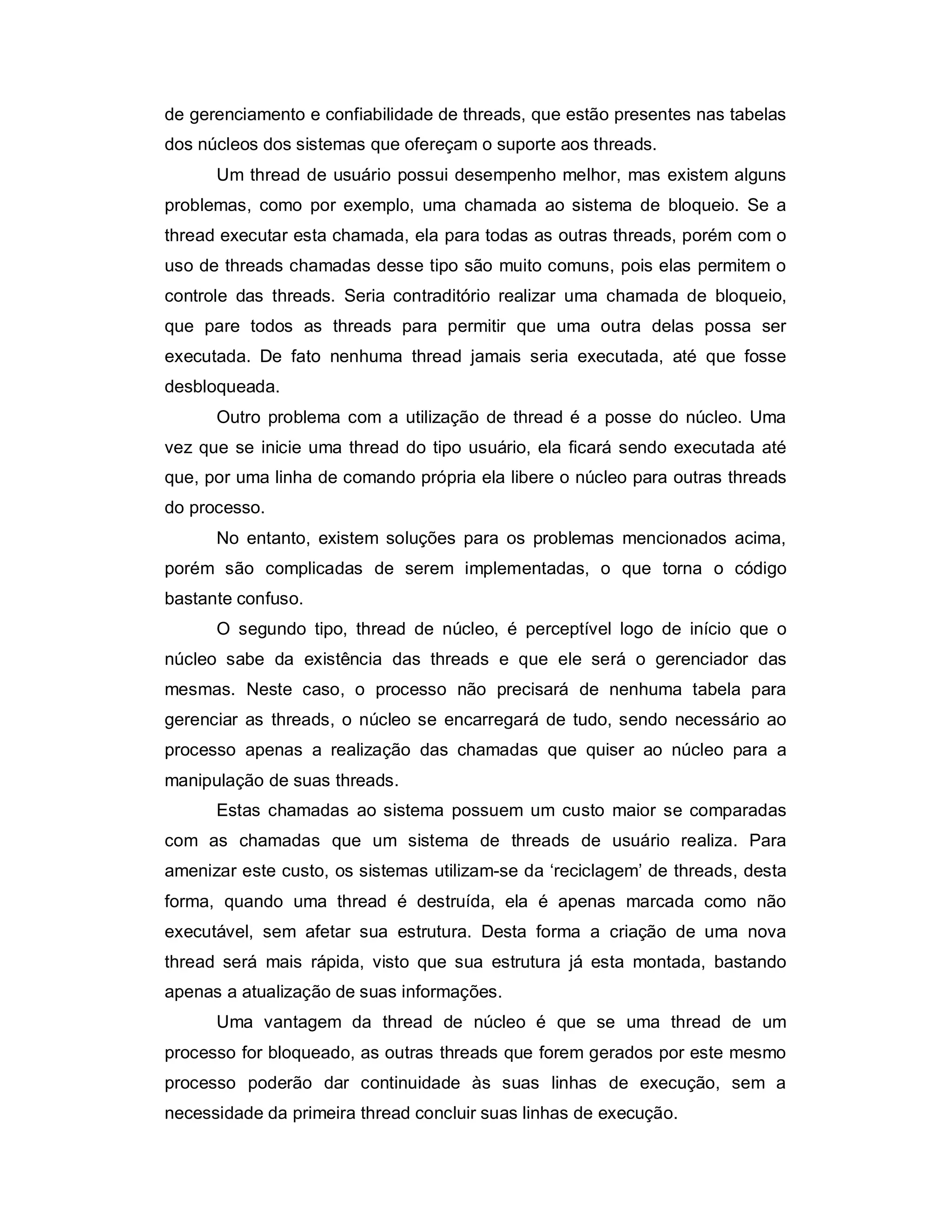 de gerenciamento e confiabilidade de threads, que estão presentes nas tabelas
dos núcleos dos sistemas que ofereçam o suporte aos threads.
      Um thread de usuário possui desempenho melhor, mas existem alguns
problemas, como por exemplo, uma chamada ao sistema de bloqueio. Se a
thread executar esta chamada, ela para todas as outras threads, porém com o
uso de threads chamadas desse tipo são muito comuns, pois elas permitem o
controle das threads. Seria contraditório realizar uma chamada de bloqueio,
que pare todos as threads para permitir que uma outra delas possa ser
executada. De fato nenhuma thread jamais seria executada, até que fosse
desbloqueada.
      Outro problema com a utilização de thread é a posse do núcleo. Uma
vez que se inicie uma thread do tipo usuário, ela ficará sendo executada até
que, por uma linha de comando própria ela libere o núcleo para outras threads
do processo.
      No entanto, existem soluções para os problemas mencionados acima,
porém são complicadas de serem implementadas, o que torna o código
bastante confuso.
      O segundo tipo, thread de núcleo, é perceptível logo de início que o
núcleo sabe da existência das threads e que ele será o gerenciador das
mesmas. Neste caso, o processo não precisará de nenhuma tabela para
gerenciar as threads, o núcleo se encarregará de tudo, sendo necessário ao
processo apenas a realização das chamadas que quiser ao núcleo para a
manipulação de suas threads.
      Estas chamadas ao sistema possuem um custo maior se comparadas
com as chamadas que um sistema de threads de usuário realiza. Para
amenizar este custo, os sistemas utilizam-se da ‘reciclagem’ de threads, desta
forma, quando uma thread é destruída, ela é apenas marcada como não
executável, sem afetar sua estrutura. Desta forma a criação de uma nova
thread será mais rápida, visto que sua estrutura já esta montada, bastando
apenas a atualização de suas informações.
      Uma vantagem da thread de núcleo é que se uma thread de um
processo for bloqueado, as outras threads que forem gerados por este mesmo
processo poderão dar continuidade às suas linhas de execução, sem a
necessidade da primeira thread concluir suas linhas de execução.
 