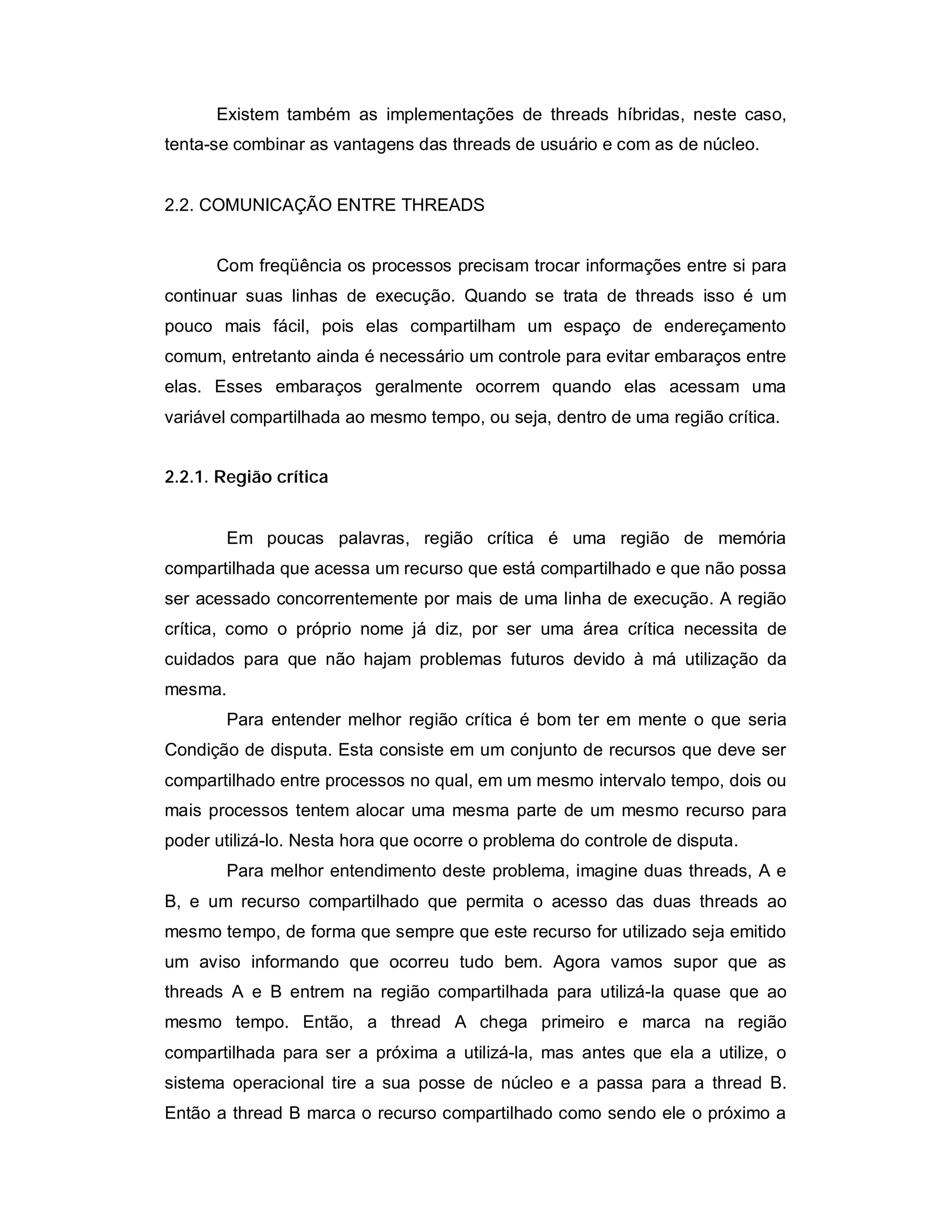 Existem também as implementações de threads híbridas, neste caso,
tenta-se combinar as vantagens das threads de usuário e com as de núcleo.


2.2. COMUNICAÇÃO ENTRE THREADS


      Com freqüência os processos precisam trocar informações entre si para
continuar suas linhas de execução. Quando se trata de threads isso é um
pouco mais fácil, pois elas compartilham um espaço de endereçamento
comum, entretanto ainda é necessário um controle para evitar embaraços entre
elas. Esses embaraços geralmente ocorrem quando elas acessam uma
variável compartilhada ao mesmo tempo, ou seja, dentro de uma região crítica.


2.2.1. Região crítica


       Em poucas palavras, região crítica é uma região de memória
compartilhada que acessa um recurso que está compartilhado e que não possa
ser acessado concorrentemente por mais de uma linha de execução. A região
crítica, como o próprio nome já diz, por ser uma área crítica necessita de
cuidados para que não hajam problemas futuros devido à má utilização da
mesma.
       Para entender melhor região crítica é bom ter em mente o que seria
Condição de disputa. Esta consiste em um conjunto de recursos que deve ser
compartilhado entre processos no qual, em um mesmo intervalo tempo, dois ou
mais processos tentem alocar uma mesma parte de um mesmo recurso para
poder utilizá-lo. Nesta hora que ocorre o problema do controle de disputa.
       Para melhor entendimento deste problema, imagine duas threads, A e
B, e um recurso compartilhado que permita o acesso das duas threads ao
mesmo tempo, de forma que sempre que este recurso for utilizado seja emitido
um aviso informando que ocorreu tudo bem. Agora vamos supor que as
threads A e B entrem na região compartilhada para utilizá-la quase que ao
mesmo tempo. Então, a thread A chega primeiro e marca na região
compartilhada para ser a próxima a utilizá-la, mas antes que ela a utilize, o
sistema operacional tire a sua posse de núcleo e a passa para a thread B.
Então a thread B marca o recurso compartilhado como sendo ele o próximo a
 