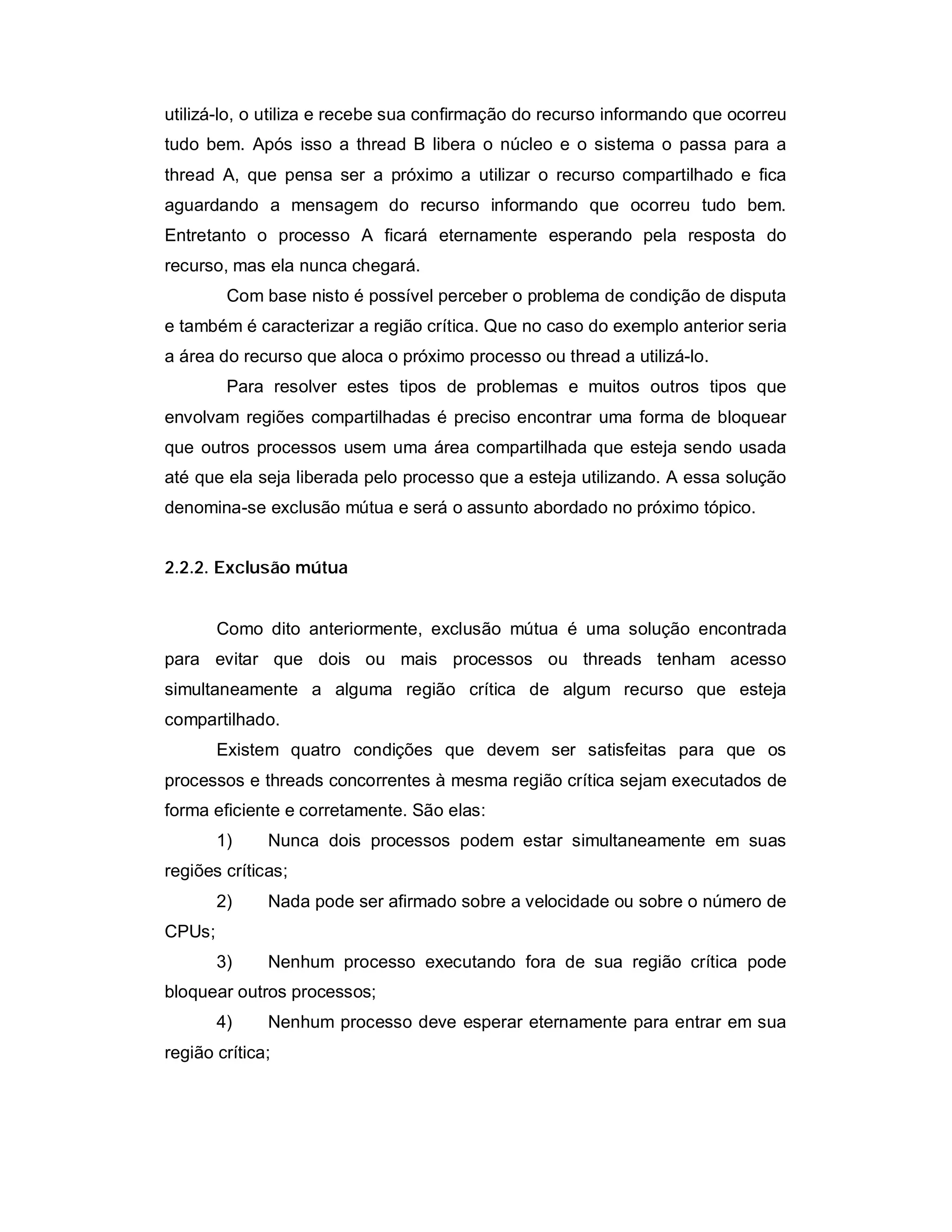 utilizá-lo, o utiliza e recebe sua confirmação do recurso informando que ocorreu
tudo bem. Após isso a thread B libera o núcleo e o sistema o passa para a
thread A, que pensa ser a próximo a utilizar o recurso compartilhado e fica
aguardando a mensagem do recurso informando que ocorreu tudo bem.
Entretanto o processo A ficará eternamente esperando pela resposta do
recurso, mas ela nunca chegará.
         Com base nisto é possível perceber o problema de condição de disputa
e também é caracterizar a região crítica. Que no caso do exemplo anterior seria
a área do recurso que aloca o próximo processo ou thread a utilizá-lo.
         Para resolver estes tipos de problemas e muitos outros tipos que
envolvam regiões compartilhadas é preciso encontrar uma forma de bloquear
que outros processos usem uma área compartilhada que esteja sendo usada
até que ela seja liberada pelo processo que a esteja utilizando. A essa solução
denomina-se exclusão mútua e será o assunto abordado no próximo tópico.


2.2.2. Exclusão mútua


        Como dito anteriormente, exclusão mútua é uma solução encontrada
para evitar que dois ou mais processos ou threads tenham acesso
simultaneamente a alguma região crítica de algum recurso que esteja
compartilhado.
        Existem quatro condições que devem ser satisfeitas para que os
processos e threads concorrentes à mesma região crítica sejam executados de
forma eficiente e corretamente. São elas:
        1)    Nunca dois processos podem estar simultaneamente em suas
regiões críticas;
        2)    Nada pode ser afirmado sobre a velocidade ou sobre o número de
CPUs;
        3)    Nenhum processo executando fora de sua região crítica pode
bloquear outros processos;
        4)    Nenhum processo deve esperar eternamente para entrar em sua
região crítica;
 