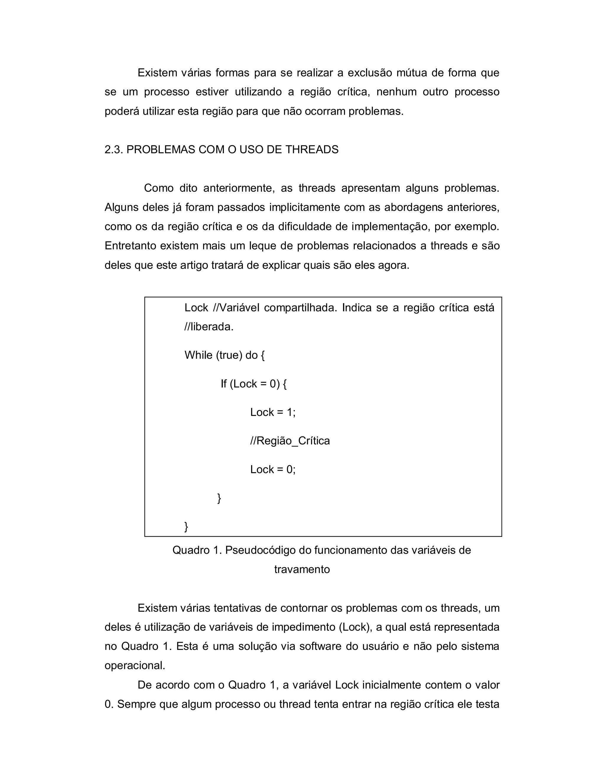 Existem várias formas para se realizar a exclusão mútua de forma que
se um processo estiver utilizando a região crítica, nenhum outro processo
poderá utilizar esta região para que não ocorram problemas.


2.3. PROBLEMAS COM O USO DE THREADS


        Como dito anteriormente, as threads apresentam alguns problemas.
Alguns deles já foram passados implicitamente com as abordagens anteriores,
como os da região crítica e os da dificuldade de implementação, por exemplo.
Entretanto existem mais um leque de problemas relacionados a threads e são
deles que este artigo tratará de explicar quais são eles agora.


                 Lock //Variável compartilhada. Indica se a região crítica está
                 //liberada.

                 While (true) do {

                         If (Lock = 0) {

                               Lock = 1;

                               //Região_Crítica

                               Lock = 0;

                        }

                 }

               Quadro 1. Pseudocódigo do funcionamento das variáveis de
                                     travamento


      Existem várias tentativas de contornar os problemas com os threads, um
deles é utilização de variáveis de impedimento (Lock), a qual está representada
no Quadro 1. Esta é uma solução via software do usuário e não pelo sistema
operacional.
      De acordo com o Quadro 1, a variável Lock inicialmente contem o valor
0. Sempre que algum processo ou thread tenta entrar na região crítica ele testa
 