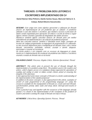 THREADS: O PROBLEMA DOS LEITORES E
            ESCRITORES IMPLEMENTADO EM C#
Daniel Ramon Silva Pinheiro, Danilo Santos Souza, Maria de Fátima A. S.
                     Colaço, Rafael Oliveira Vasconcelos


RESUMO: Este artigo tem como objetivo apresentar a utilização de threads
através da implementação de um problema que as utilizam. O problema
utilizado é caso dos leitores e escritores, que modela o acesso a uma base de
dados sendo requisitada para operações de leitura e escrita de forma a seguir
alguns critérios visando a garantia da integridade dos dados da base.
Aborda-se também alguns conceitos básicos de threads para um melhor
entendimento da implementação e da solução do problema proposto.
Além dos conceitos básicos, também é abordado neste artigo, exemplos de
trechos de códigos programados na linguagem de programação C#, utilizando-
se dos recursos disponíveis para a manipulação de threads como: criar e iniciar
threads, sincronismo, prioridade, nomear, acordar e dormir, bloquear,
interromper e resumir ou recomeçar.
De forma prática e em conjunto com os recursos da linguagem já citada,
mostra-se a implementação da resolução do problema dos leitores e escritores
visando o estudo de threads não só na teoria.

PALAVRAS-CHAVE: Processo, Região Crítica, Sistema Operacional, Thread.


ABSTRACT: This article aims to present the use of threads through the
implementation of a problem using them. The problem used is the readers and
writers, which shapes access to a database being requested for operations of
reading and writing in order to follow certain criteria aimed at ensuring the
integrity of the data base.
It also approached some basic concepts of threads to a better understanding of
the implementation of the solution proposed.
In addition to the basic concepts, is also approached in this article, examples of
stretch of code programmed in the programming language C#, using the
resources available for the manipulation of threads as: create and start threads,
synchronization, priority, label, wake and sleep, block, interrupt and resume or
start over.
From a practical way and together with the resources of the language already
quoted, it is shown in the implementation of the resolution of the problem of
readers and writers seeking the study of threads not only in theory.

KEYWORDS. Critical Area, Operating System, Process, Thread
 