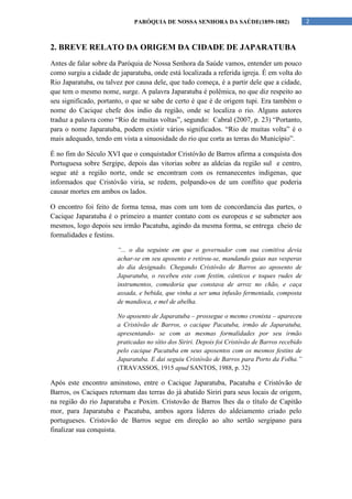 PARÓQUIA DE NOSSA SENHORA DA SAÚDE(1859-1882)                       2



2. BREVE RELATO DA ORIGEM DA CIDADE DE JAPARATUBA
Antes de falar sobre da Paróquia de Nossa Senhora da Saúde vamos, entender um pouco
como surgiu a cidade de japaratuba, onde está localizada a referida igreja. É em volta do
Rio Japaratuba, ou talvez por causa dele, que tudo começa, é a partir dele que a cidade,
que tem o mesmo nome, surge. A palavra Japaratuba é polêmica, no que diz respeito ao
seu significado, portanto, o que se sabe de certo é que é de origem tupi. Era também o
nome do Cacique chefe dos indio da região, onde se localiza o rio. Alguns autores
traduz a palavra como “Rio de muitas voltas”, segundo: Cabral (2007, p. 23) “Portanto,
para o nome Japaratuba, podem existir vários significados. “Rio de muitas volta” é o
mais adequado, tendo em vista a sinuosidade do rio que corta as terras do Município”.

É no fim do Século XVI que o conquistador Cristóvão de Barros afirma a conquista dos
Portuguesa sobre Sergipe, depois das vitorias sobre as aldeias da região sul e centro,
segue até a região norte, onde se encontram com os remanecentes indigenas, que
informados que Cristóvão viria, se redem, polpando-os de um conflito que poderia
causar mortes em ambos os lados.

O encontro foi feito de forma tensa, mas com um tom de concordancia das partes, o
Cacique Japaratuba é o primeiro a manter contato com os europeus e se submeter aos
mesmos, logo depois seu irmão Pacatuba, agindo da mesma forma, se entrega cheio de
formalidades e festins.

                       “... o dia seguinte em que o governador com sua comitiva devia
                       achar-se em seu aposento e retirou-se, mandando guias nas vesperas
                       do dia designado. Chegando Cristóvão de Barros ao aposento de
                       Japaratuba, o recebeu este com festim, cânticos e toques rudes de
                       instrumentos, comedoria que constava de arroz no chão, e caça
                       assada, e bebida, que vinha a ser uma infusão fermentada, composta
                       de mandioca, e mel de abelha.

                       No aposento de Japaratuba – prossegue o mesmo cronista – apareceu
                       a Cristóvão de Barros, o cacique Pacatuba, irmão de Japaratuba,
                       apresentando- se com as mesmas formalidades por seu irmão
                       praticadas no sítio dos Siriri. Depois foi Cristóvão de Barros recebido
                       pelo cacique Pacatuba em seus aposentos com os mesmos festins de
                       Japaratuba. E dai seguiu Cristóvão de Barros para Porto da Folha.”
                       (TRAVASSOS, 1915 apud SANTOS, 1988, p. 32)

Após este encontro aminstoso, entre o Cacique Japaratuba, Pacatuba e Cristóvão de
Barros, os Caciques retornam das terras do já abatido Siriri para seus locais de origem,
na região do rio Japaratuba e Poxim. Cristovão de Barros lhes da o título de Capitão
mor, para Japaratuba e Pacatuba, ambos agora lideres do aldeiamento criado pelo
portugueses. Cristovão de Barros segue em direção ao alto sertão sergipano para
finalizar sua conquista.
 