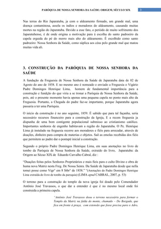 PARÓQUIA DE NOSSA SENHORA DA SAÚDE: ORIGEM, SÉCULO XIX                         3


Nas terras do Rio Japaratuba, ja com o aldeamento firmado, um grande mal, uma
doença contaminosa, assola os indíos e moradores do aldeamento, causando muitas
mortes na região do Japaratuba. Devido a esse fato, o periódo de muito sofrimento dos
Japaratubense, é de onde origina a motivação para à escolha do santo padroeiro da
capela erguida do pé do morro mais alto do aldeamento. É escolhido como santo
padroeiro: Nossa Senhora da Saúde, como súplica aos céus pelo grande mal que matou
muitas vida ali.




3. CONSTRUÇÃO DA PARÓQUIA DE NOSSA SENHORA DA
SAÚDE
A fundação da Freguesia de Nossa Senhora da Saúde de Japaratuba data de 02 de
Agosto do ano de 1858. E no mesmo ano é nomeado e enviado a Freguesia o Vigário
Padre Domingos Henrique Lima, homem de fundamental importância para a
construção e fundção do que viria a se tronar a Paróquia de Nossa Senhora da Saúde,
pois, até o presente momento havia apenas uma pequena capela no ponto mais alto da
Freguesia. Portanto, a Chegada do padre faz-se importante, porque Japaratuba agora
passaria a ter uma Paróquia.

O início da construção é no ano seguinte, 1859. É sabido que para tal façanha, seria
necessário recursos financeiro para a construção da Igreja, E a recem freguesia ja
dispunha de uma bom contigente populacional submisso ao cristianismo católico.
Importantes senhores de engenho habitavam a região do Japaratuba. O Pe. Henrique
Lima já instalado na freguesia recorre aos moradores e fiéis para arrecadar, através de
doações, dinheiro para compra de materias e objetos. Saõ as emolas recebidas dos fiéis
que permitem ao padre dar o pontapé inicial a construção.

Segundo o próprio Padre Domingos Henrique Lima, em suas anotações no livro de
tombo da Paróquia de Nossa Senhora da Saúde, extraido do livro, Japaratuba: da
Origem ao Sécuo XIX de Eduardo Carvalho Cabral, diz :

“Duações feitas pelos Senhores Proprietários e mais fieis para o culto Divino e obra de
huma nova Matriz nesta Freg. De Nossa Senra. Da Saúde de Japaratuba desde que nella
tomei posse como Vigr° em 8 Stbr° de 1858.” ”(Anotações do Padre Domingos Henrique
Lima extraída do livro de tombo da paroquia) (LIMA apud CABRAL, 2007, p. 53)

O terreno para a construção do templo da nova igreja foi doado pelo Comendador
Antônio José Travassos, o que dar a entender é que é no mesmo local onde foi
construida a primeira capela.

                       “Antônio José Travassos doou o terreno necessário para formar o
                       Templo da Matriz na falda do monte, chamado – Do Borgado, que
                       fica em frente à praça, com extensão que fosse precisa para o Adro,
 