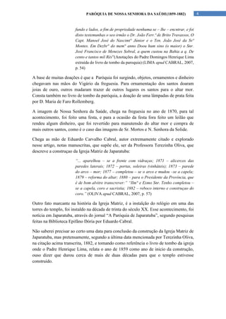 PARÓQUIA DE NOSSA SENHORA DA SAÚDE(1859-1882)                      4


                       fundo e lados, a fim de propriedade nenhuma se – lhe – encntrar, e foi
                       disto testemunhas o seo irmão o Dr. João Ferr.ª de Brito Travassos, O
                       Capt. Manoel José do Nascimt° Júnior e o Ten. João José da Svª
                       Montes. Em Dezbr° do mem° anno Doou hum sino (o maior) o Snr.
                       José Francisco de Menezes Sobral, a quem custou na Bahia a q. De
                       cento e tantos mil Rés”(Anotações do Padre Domingos Henrique Lima
                       extraída do livro de tombo da paroquia) (LIMA apud CABRAL, 2007,
                       p. 54)

A base de muitas doações é que a Paróquia foi surgindo, objetos, ornamentos e dinheiro
chegavam nas mãos do Vigário da freguesia. Para ornamentação dos santos doaram
joias de ouro, outros madaram trazer de outros lugares os santos para o altar mor.
Consta também no livro de tombo da paróquia, a doação de uma lâmpadas de prata feita
por D. Maria de Faro Rollemberg.

A imagem de Nossa Senhora da Saúde, chega na freguesia no ano de 1870, para tal
acontecimento, foi feito uma festa, e para a ocasião da festa fora feito um leilão que
rendeu algum dinheiro, que foi revertido para manutensão do altar mor e compra de
mais outros santos, como é o caso das imagens de Sr. Mortos e N. Senhora da Solide.

Chega as mão de Eduardo Carvalho Cabral, autor extremamente citado e explorado
nesse artigo, notas manuscritas, que supõe ele, ser da Professora Terezinha Oliva, que
descreve a construçao da Igreja Matriz de Japaratuba:

                       “... aparelhou – se a frente com vidraças; 1871 – alicerces das
                       paredes laterais; 1872 – portas, soleiras (vinháteis); 1873 – parede
                       do arco – mor; 1877 – completou – se o arco e mudou –se a capela;
                       1879 – reforma do altar; 1880 – para o Presidente da Província, que
                       é de bom alvitre transcrever:” “Ilm° e Exmo Snr. Tenho completou –
                       se a capela, coro e sacristia; 1882 – reboco interno e construçao do
                       coro.” (OLIVA apud CABRAL, 2007, p. 57)

Outro fato marcante na história da Igreja Matriz, é a instalção do relógio em uma das
torres do templo, foi instaldo na década de trinta do século XX. Esse acontecimento, foi
notícia em Japaratuba, através do jornal “A Paróquia de Japaratuba”, segundo pesquisas
feitas na Biblioteca Epifâno Dória por Eduardo Cabral.

Não saberei precisar ao certo uma data para conclusão da construção da Igreja Matriz de
Japaratuba, mas pretensamente, segundo a última data mencionada por Terezinha Oliva,
na citação acima transcrita, 1882, e tomando como referência o livro de tombo da igreja
onde o Padre Henrique Lima, relata o ano de 1859 como ano de inicio da construção,
ouso dizer que durou cerca de mais de duas décadas para que o templo estivesse
construido.
 