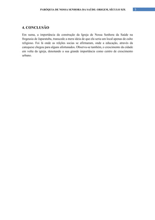 PARÓQUIA DE NOSSA SENHORA DA SAÚDE: ORIGEM, SÉCULO XIX                        5




4. CONCLUSÃO
Em suma, a importância da construção da Igreja de Nossa Senhora da Saúde na
fregeusia de Japaratuba, transcede a mera ideia de que ela seria um local apenas de culto
religioso. Foi lá onde as relções socias se afirmaram, onde a educação, através da
catequese chegou para alguns afortunados. Observa-se também, o crescimento da cidade
em volta da igreja, denotando a sua grande importância como centro de crescimento
urbano.
 