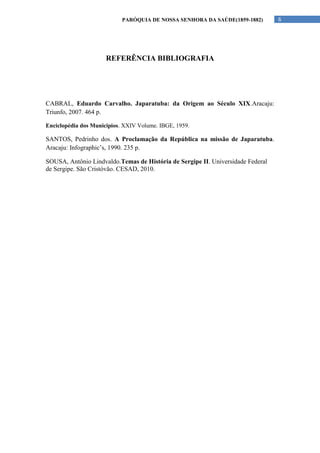 PARÓQUIA DE NOSSA SENHORA DA SAÚDE(1859-1882)        6




                      REFERÊNCIA BIBLIOGRAFIA




CABRAL, Eduardo Carvalho. Japaratuba: da Origem ao Século XIX.Aracaju:
Triunfo, 2007. 464 p.

Enciclopédia dos Municipios. XXIV Volume. IBGE, 1959.

SANTOS, Pedrinho dos. A Proclamação da República na missão de Japaratuba.
Aracaju: Infographic’s, 1990. 235 p.

SOUSA, Antônio Lindvaldo.Temas de História de Sergipe II. Universidade Federal
de Sergipe. São Cristóvão. CESAD, 2010.
 