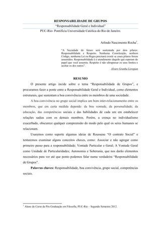 RESPONSABILIDADE DE GRUPOS
                             “Responsabilidade Geral e Individual”
                 PUC-Rio- Pontifícia Universidade Católica do Rio de Janeiro.


                                                                     Arlindo Nascimento Rocha1.

                                  “A Sociedade do futuro será sustentada por dois pilares:
                                  Responsabilidade e Respeito. Nenhuma Constituição, nenhum
                                  Código, nenhuma Lei ou Regra precisará existir se esses pilares forem
                                  assumidos. Responsabilidade é o atendimento daquilo que esperam do
                                  papel que você assumiu. Respeito é não ultrapassar os seus limites e
                                  aceitar os dos outros”.
                                                                             Alvaro Granha Loregian


                                             RESUMO
         O presente artigo incide sobre o tema “Responsabilidade de Grupos”, e
procuramos fazer a ponte entre a Responsabilidade Geral e Individual, como elementos
estruturais, que sustentam a boa convivência entre os membros de uma sociedade.
         A boa convivência no grupo social implica um bom inter-relacionamento entre os
membros, que em certa medida depende: da boa vontade, da personalidade, da
educação, das competências sociais e das habilidades de cada um em estabelecer
relações sadias com os demais membros. Porém, a crença no individualismo
exacerbado, obscurece qualquer compreensão do modo pelo qual os seres humanos se
relacionam.
         Usaremos como suporte algumas ideias de Rousseau “O contrato Social” e
tentaremos examinar alguns conceitos chaves, como: Associar e não agregar como
primeiro passo para a responsabilidade; Vontade Particular e Geral; A Vontade Geral
como Unidade de Particularidades; Autonomia e Soberania, que nos darão elementos
necessários para ver até que ponto podemos falar numa verdadeira “Responsabilidade
de Grupos”.
         Palavras chaves: Responsabilidade, boa convivência, grupo social, competências
sociais.




1
    Aluno do Curso de Pós Graduação em Filosofia, PUC-Rio – Segundo Semestre 2012.
 