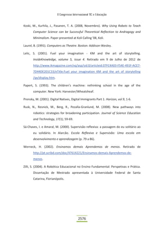 II Congresso Internacional TIC e Educação
2576
Koski, M., Kurhila, J., Pasanen, T. A. (2008, Novembro). Why Using Robots to Teach
Computer Science can be Successful Theoretical Reflection to Andragogy and
Minimalism. Paper presented at Koli Calling '08, Koli.
Laurel, B. (1991). Computers as Theatre. Boston: Addison-Wesley.
Lelic, S. (2001). Fuel your imagination - KM and the art of storytelling.
InsideKnowledge, volume 5, issue 4. Retirado em 9 de Julho de 2012 de
http://www.ikmagazine.com/xq/asp/sid.0/articleid.07FC4A03-F54E-491F-ACE7-
7D44DE201C33/eTitle.Fuel_your_imagination_KM_and_the_art_of_storytelling
/qx/display.htm.
Papert, S. (1993). The children’s machine: rethinking school in the age of the
computer. New York: Harvester/Wheatsheaf.
Prensky, M. (2001). Digital Natives, Digital Immigrants Part 1. Horizon, vol 9, 1-6.
Rusk, N., Resnick, M., Berg, R., Pezalla-Granlund, M. (2008). New pathways into
robotics: strategies for broadening participation. Journal of Science Education
and Technology, 17(1), 59-69.
Sá-Chaves, I. e Amaral, M. (2000). Supervisão reflexiva: a passagem do eu solitário ao
eu solidário. In Alarcão. Escola Reflexiva e Supervisão: Uma escola em
desenvolvimento e aprendizagem (p. 79 a 86).
Werneck, H. (2002). Ensinamos demais Aprendemos de menos. Retirado de
http://pt.scribd.com/doc/47614221/Ensinamos-demais-Aprendemos-de-
menos.
Zilli, S. (2004). A Robótica Educacional no Ensino Fundamental: Perspetivas e Prática.
Dissertação de Mestrado apresentada à Universidade Federal de Santa
Catarina, Florianópolis.
 