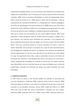 II Congresso Internacional TIC e Educação
2569
componente tecnológica desses cursos. No entanto, esta importância é encoberta pelo
estigma da sua dificuldade e por um alto grau de insucesso escolar (Gomes, Henriques
e Mendes, 2008). Entre as principais dificuldades no ensino de programação Jenkins
(2002, citado por Esteves et al., 2008) aponta o baixo nível de abstração, a falta de
competências de resolução de problemas e a inadequação dos métodos pedagógicos
aos estilos de aprendizagem dos alunos; Gomes et al. (2008) alertam que não se deve
começar por ensinar detalhes sintáticos de uma linguagem de programação, sem antes
os alunos perceberem qual a finalidade e utilidade de aprender programação.
Visto que os alunos são provenientes de uma cultura digital (Prensky, 2001) estão
habituados a utilizar programas onde um simples mover do rato gera o código e faz o
que precisam, não sentindo assim motivação para aprender a criar programas de
forma tradicional (ecrã preto, linhas de código, sem recursos visuais). Werneck (2002)
afirma “Creio que ensinamos demais e os alunos aprendem de menos e cada vez
menos! Aprendem menos porque os assuntos são a cada dia mais desinteressantes,
mais desligados da realidade dos factos e os objetivos mais distantes da realidade da
vida dos adolescentes” (p. 13); em suma, são cada vez mais distantes da cultura digital
em voga. No seguimento desta ideia, surge a necessidade de pensar em fatores de
motivação para estimular a aprendizagem dos alunos, que passem por uma maior e
melhor integração das tecnologias em contexto de sala de aula. De modo a colmatar
estas dificuldades, torna-se necessário pensar em novas estratégias para o ensino da
programação, centradas nos interesses dos alunos, que estão enraizados nas novas
tecnologias.
2. ROBÓTICA EDUCATIVA
O robot fascina os alunos e esse interesse poderá ser utilizado na construção dos
currículos disciplinares. Imberman (2004, citado por Koski, Kurhila e Pasanen, 2008)
relata que depois de começar a usar robots em contexto de sala de aula, o número de
inscrições na sua disciplina aumentou. Kumar (2001, citado por Koski et al., 2008)
refere que mais de 90% dos alunos recomendaria a disciplina aos seus amigos.
Imberman (2004, citado por Koski et al., 2008) e Kumar (2001, citado por Koski et al.,
 