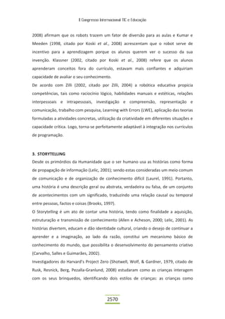 II Congresso Internacional TIC e Educação
2570
2008) afirmam que os robots trazem um fator de diversão para as aulas e Kumar e
Meeden (1998, citado por Koski et al., 2008) acrescentam que o robot serve de
incentivo para a aprendizagem porque os alunos querem ver o sucesso da sua
invenção. Klassner (2002, citado por Koski et al., 2008) refere que os alunos
aprenderam conceitos fora do currículo, estavam mais confiantes e adquiriam
capacidade de avaliar o seu conhecimento.
De acordo com Zilli (2002, citado por Zilli, 2004) a robótica educativa propicia
competências, tais como raciocínio lógico, habilidades manuais e estéticas, relações
interpessoais e intrapessoais, investigação e compreensão, representação e
comunicação, trabalho com pesquisa, Learning with Errors (LWE), aplicação das teorias
formuladas a atividades concretas, utilização da criatividade em diferentes situações e
capacidade crítica. Logo, torna-se perfeitamente adaptável à integração nos currículos
de programação.
3. STORYTELLING
Desde os primórdios da Humanidade que o ser humano usa as histórias como forma
de propagação de informação (Lelic, 2001); sendo estas consideradas um meio comum
de comunicação e de organização de conhecimento difícil (Laurel, 1991). Portanto,
uma história é uma descrição geral ou abstrata, verdadeira ou falsa, de um conjunto
de acontecimentos com um significado, traduzindo uma relação causal ou temporal
entre pessoas, factos e coisas (Brooks, 1997).
O Storytelling é um ato de contar uma história, tendo como finalidade a aquisição,
estruturação e transmissão de conhecimento (Allen e Acheson, 2000; Lelic, 2001). As
histórias divertem, educam e dão identidade cultural, criando o desejo de continuar a
aprender e a imaginação, ao lado da razão, constitui um mecanismo básico de
conhecimento do mundo, que possibilita o desenvolvimento do pensamento criativo
(Carvalho, Salles e Guimarães, 2002).
Investigadores do Harvard’s Project Zero (Shotwell, Wolf, & Gardner, 1979, citado de
Rusk, Resnick, Berg, Pezalla-Granlund, 2008) estudaram como as crianças interagem
com os seus brinquedos, identificando dois estilos de crianças: as crianças como
 